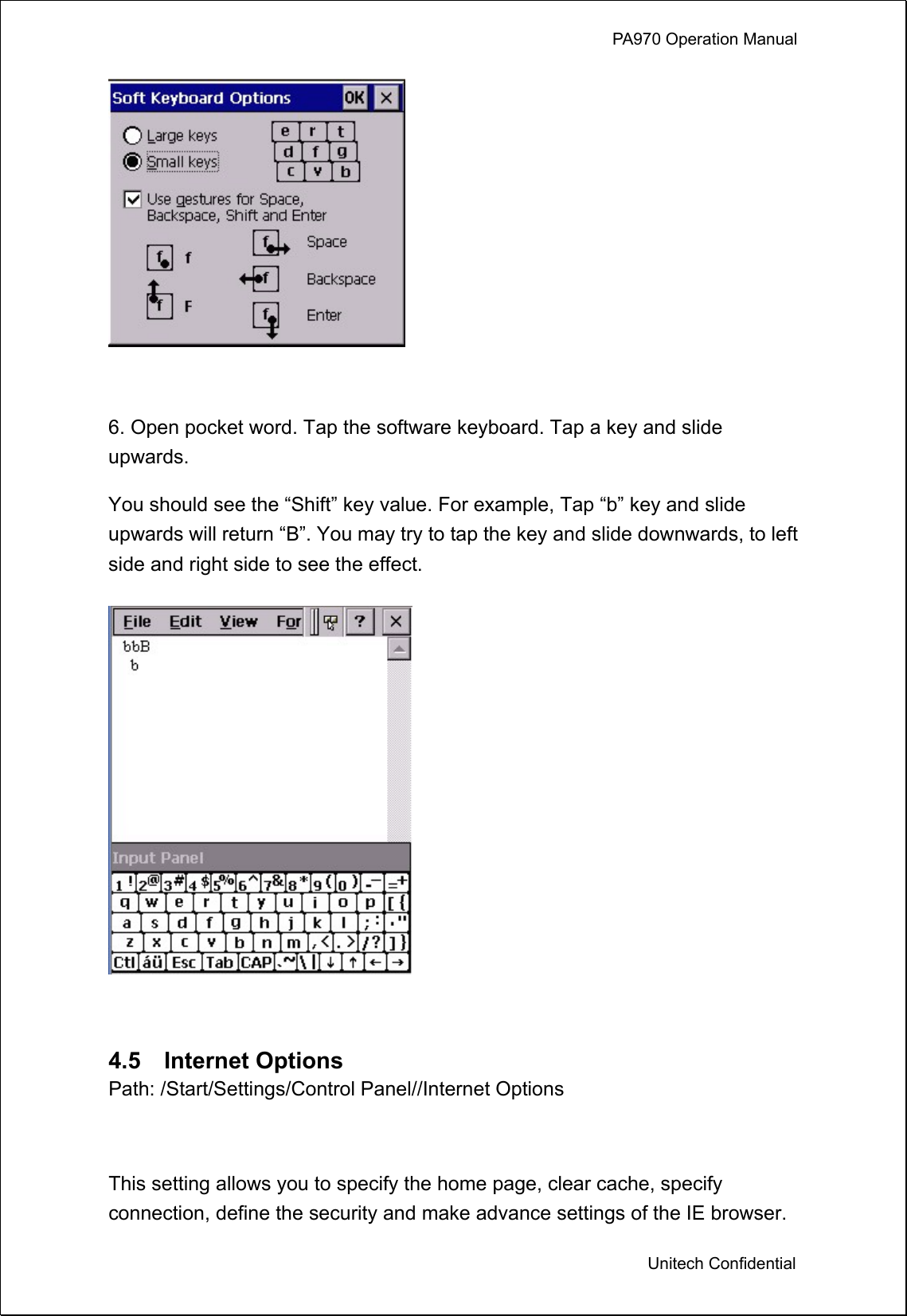             PA970 Operation Manual  Unitech Confidential   6. Open pocket word. Tap the software keyboard. Tap a key and slide upwards. You should see the “Shift” key value. For example, Tap “b” key and slide upwards will return “B”. You may try to tap the key and slide downwards, to left side and right side to see the effect.   4.5  Internet Options Path: /Start/Settings/Control Panel//Internet Options  This setting allows you to specify the home page, clear cache, specify connection, define the security and make advance settings of the IE browser. 
