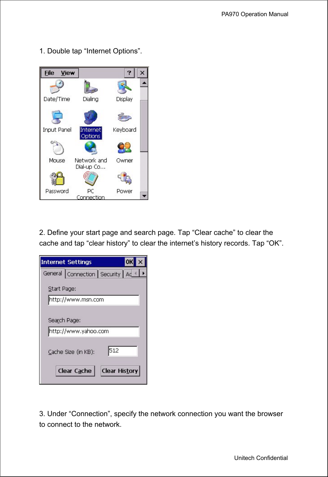             PA970 Operation Manual  Unitech Confidential  1. Double tap “Internet Options”.   2. Define your start page and search page. Tap “Clear cache” to clear the cache and tap “clear history” to clear the internet’s history records. Tap “OK”.   3. Under “Connection”, specify the network connection you want the browser to connect to the network. 