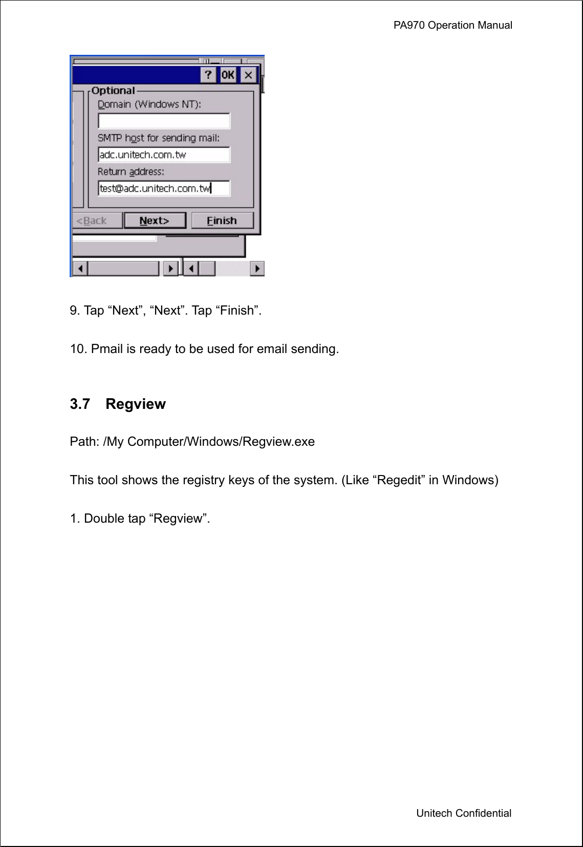             PA970 Operation Manual  Unitech Confidential   9. Tap “Next”, “Next”. Tap “Finish”.  10. Pmail is ready to be used for email sending.   3.7  Regview  Path: /My Computer/Windows/Regview.exe  This tool shows the registry keys of the system. (Like “Regedit” in Windows)  1. Double tap “Regview”.  