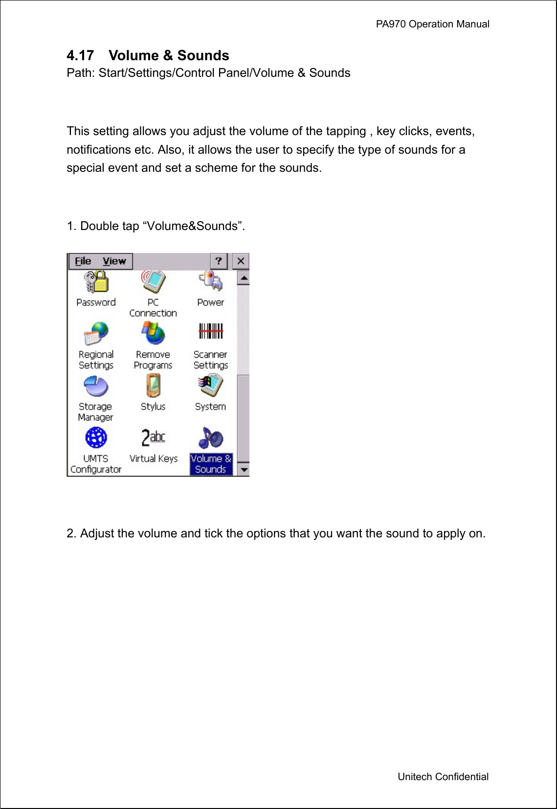             PA970 Operation Manual  Unitech Confidential 4.17  Volume &amp; Sounds Path: Start/Settings/Control Panel/Volume &amp; Sounds  This setting allows you adjust the volume of the tapping , key clicks, events, notifications etc. Also, it allows the user to specify the type of sounds for a special event and set a scheme for the sounds.  1. Double tap “Volume&amp;Sounds”.   2. Adjust the volume and tick the options that you want the sound to apply on. 
