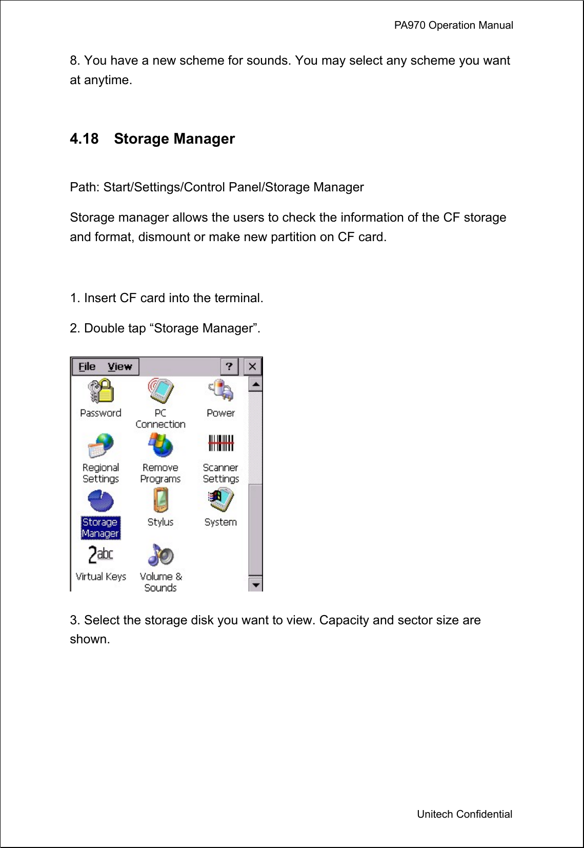             PA970 Operation Manual  Unitech Confidential 8. You have a new scheme for sounds. You may select any scheme you want at anytime.  4.18  Storage Manager  Path: Start/Settings/Control Panel/Storage Manager Storage manager allows the users to check the information of the CF storage and format, dismount or make new partition on CF card.  1. Insert CF card into the terminal. 2. Double tap “Storage Manager”.  3. Select the storage disk you want to view. Capacity and sector size are shown. 