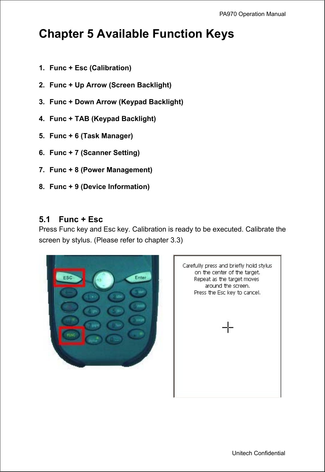             PA970 Operation Manual  Unitech Confidential Chapter 5 Available Function Keys  1.  Func + Esc (Calibration) 2.  Func + Up Arrow (Screen Backlight) 3.  Func + Down Arrow (Keypad Backlight) 4.  Func + TAB (Keypad Backlight) 5.  Func + 6 (Task Manager) 6.  Func + 7 (Scanner Setting) 7.  Func + 8 (Power Management) 8.  Func + 9 (Device Information)  5.1  Func + Esc Press Func key and Esc key. Calibration is ready to be executed. Calibrate the screen by stylus. (Please refer to chapter 3.3)    