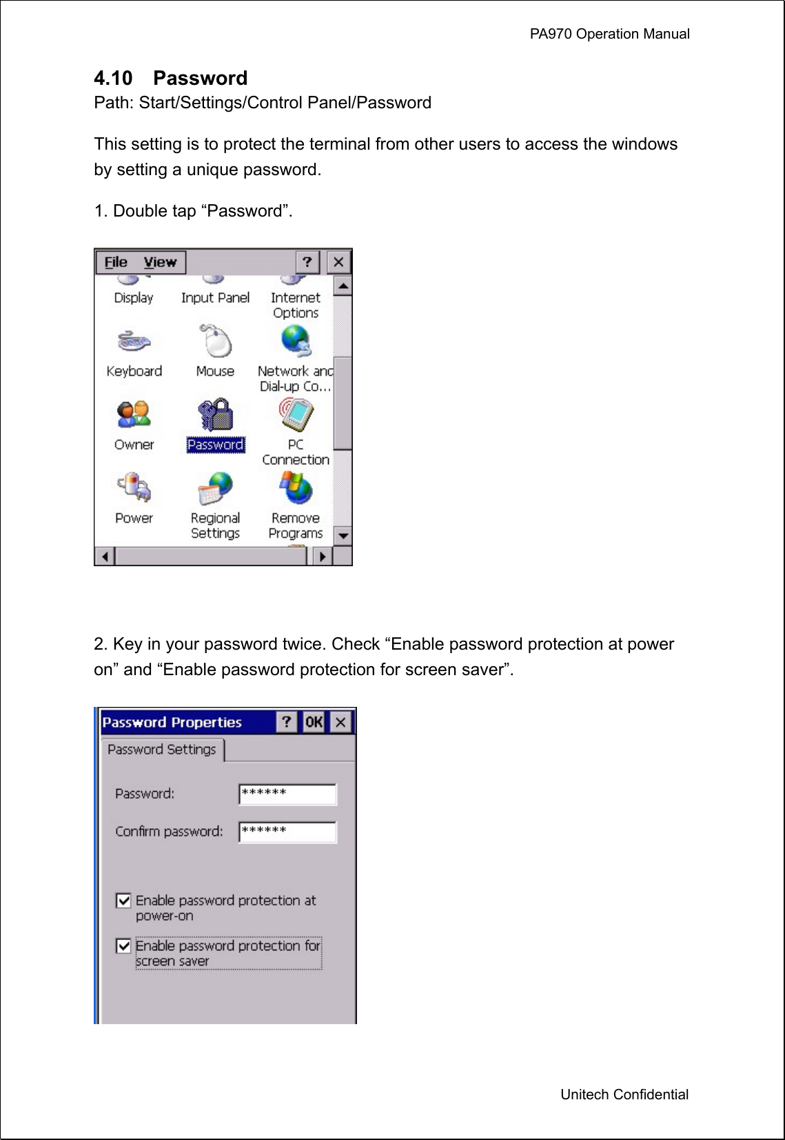             PA970 Operation Manual  Unitech Confidential 4.10  Password Path: Start/Settings/Control Panel/Password This setting is to protect the terminal from other users to access the windows by setting a unique password. 1. Double tap “Password”.   2. Key in your password twice. Check “Enable password protection at power on” and “Enable password protection for screen saver”.  