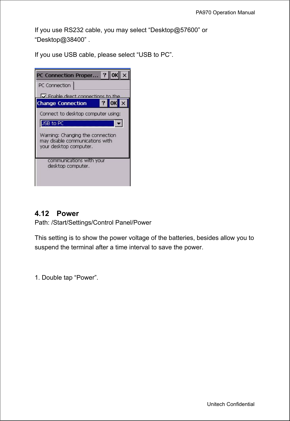             PA970 Operation Manual  Unitech Confidential If you use RS232 cable, you may select “Desktop@57600” or “Desktop@38400” . If you use USB cable, please select “USB to PC”.   4.12  Power Path: /Start/Settings/Control Panel/Power This setting is to show the power voltage of the batteries, besides allow you to suspend the terminal after a time interval to save the power.  1. Double tap “Power”. 