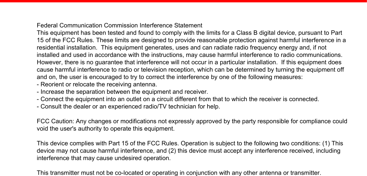 Federal Communication Commission Interference StatementThis equipment has been tested and found to comply with the limits for a Class B digital device, pursuant to Part15 of the FCC Rules. These limits are designed to provide reasonable protection against harmful interference in aresidential installation.  This equipment generates, uses and can radiate radio frequency energy and, if notinstalled and used in accordance with the instructions, may cause harmful interference to radio communications.However, there is no guarantee that interference will not occur in a particular installation.  If this equipment doescause harmful interference to radio or television reception, which can be determined by turning the equipment offand on, the user is encouraged to try to correct the interference by one of the following measures:- Reorient or relocate the receiving antenna.- Increase the separation between the equipment and receiver.- Connect the equipment into an outlet on a circuit different from that to which the receiver is connected.- Consult the dealer or an experienced radio/TV technician for help.FCC Caution: Any changes or modifications not expressly approved by the party responsible for compliance couldvoid the user&apos;s authority to operate this equipment.This device complies with Part 15 of the FCC Rules. Operation is subject to the following two conditions: (1) Thisdevice may not cause harmful interference, and (2) this device must accept any interference received, includinginterference that may cause undesired operation.This transmitter must not be co-located or operating in conjunction with any other antenna or transmitter.