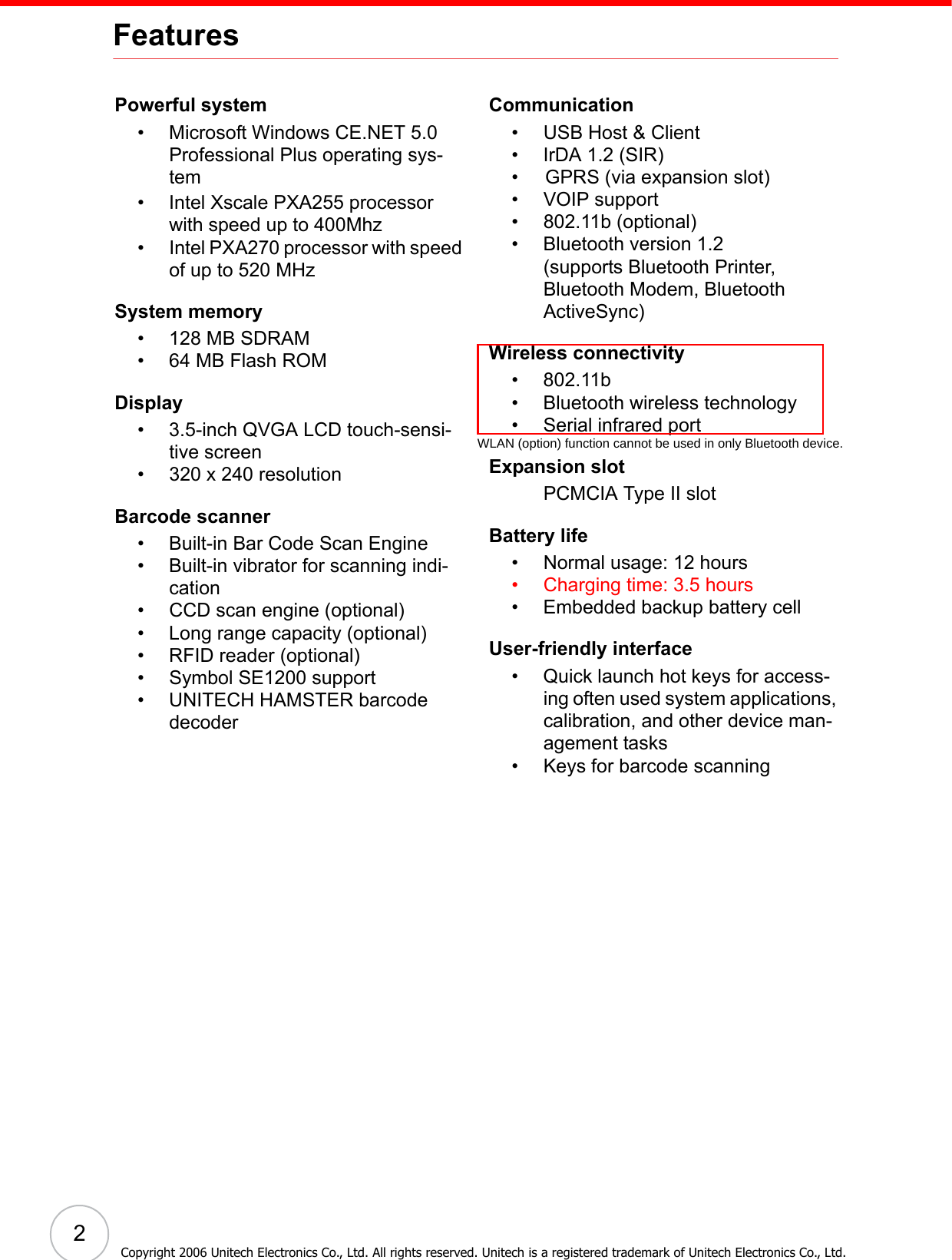 2Copyright 2006 Unitech Electronics Co., Ltd. All rights reserved. Unitech is a registered trademark of Unitech Electronics Co., Ltd.FeaturesPowerful system• Microsoft Windows CE.NET 5.0 Professional Plus operating sys-tem• Intel Xscale PXA255 processor with speed up to 400Mhz • Intel PXA270 processor with speed of up to 520 MHzSystem memory• 128 MB SDRAM• 64 MB Flash ROMDisplay• 3.5-inch QVGA LCD touch-sensi-tive screen• 320 x 240 resolutionBarcode scanner• Built-in Bar Code Scan Engine• Built-in vibrator for scanning indi-cation• CCD scan engine (optional)• Long range capacity (optional)• RFID reader (optional)• Symbol SE1200 support• UNITECH HAMSTER barcode decoderCommunication• USB Host &amp; Client• IrDA 1.2 (SIR)•     GPRS (via expansion slot)• VOIP support• 802.11b (optional)• Bluetooth version 1.2 (supports Bluetooth Printer, Bluetooth Modem, Bluetooth ActiveSync)Wireless connectivity• 802.11b• Bluetooth wireless technology• Serial infrared portExpansion slotPCMCIA Type II slotBattery life• Normal usage: 12 hours• Charging time: 3.5 hours• Embedded backup battery cellUser-friendly interface• Quick launch hot keys for access-ing often used system applications, calibration, and other device man-agement tasks• Keys for barcode scanningWLAN (option) function cannot be used in only Bluetooth device.