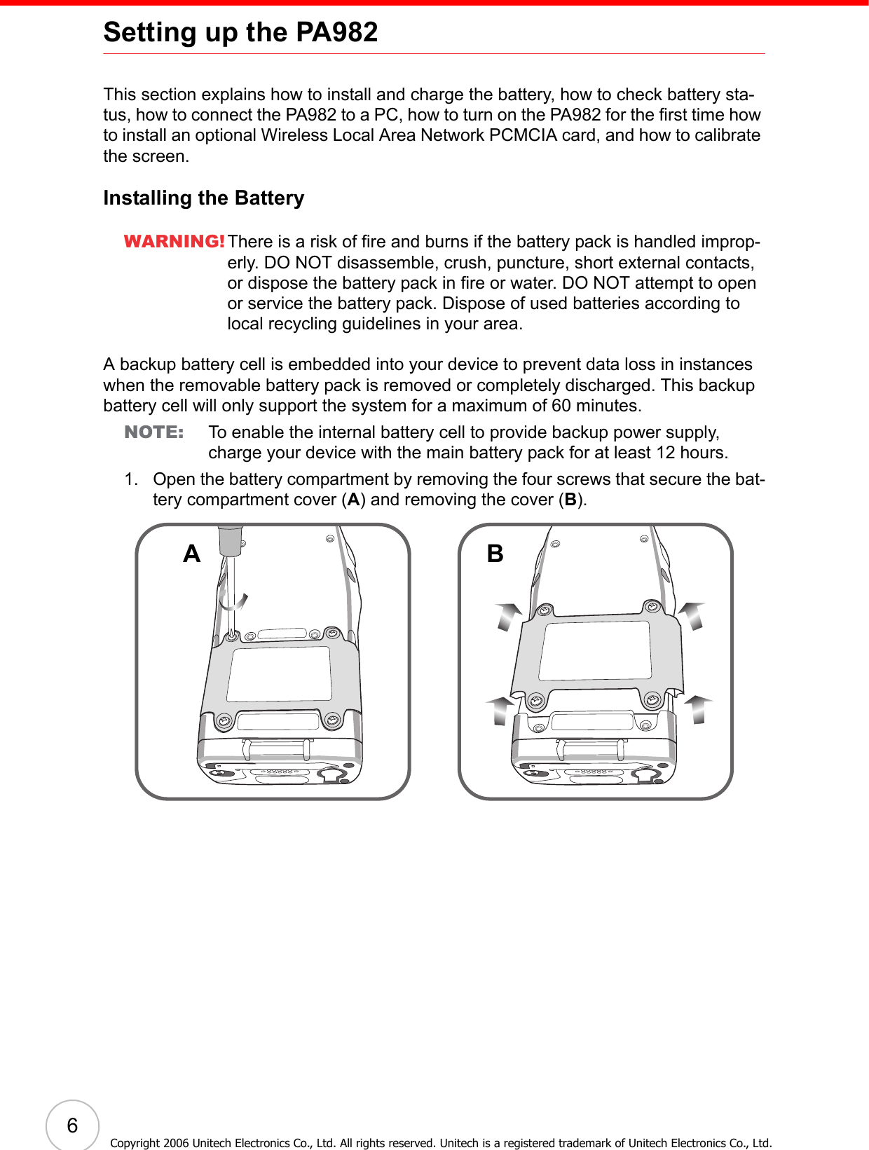 6Copyright 2006 Unitech Electronics Co., Ltd. All rights reserved. Unitech is a registered trademark of Unitech Electronics Co., Ltd.Setting up the PA982This section explains how to install and charge the battery, how to check battery sta-tus, how to connect the PA982 to a PC, how to turn on the PA982 for the first time how to install an optional Wireless Local Area Network PCMCIA card, and how to calibrate the screen.Installing the BatteryWARNING! There is a risk of fire and burns if the battery pack is handled improp-erly. DO NOT disassemble, crush, puncture, short external contacts, or dispose the battery pack in fire or water. DO NOT attempt to open or service the battery pack. Dispose of used batteries according to local recycling guidelines in your area.A backup battery cell is embedded into your device to prevent data loss in instances when the removable battery pack is removed or completely discharged. This backup battery cell will only support the system for a maximum of 60 minutes.NOTE: To enable the internal battery cell to provide backup power supply, charge your device with the main battery pack for at least 12 hours.1. Open the battery compartment by removing the four screws that secure the bat-tery compartment cover (A) and removing the cover (B).AB