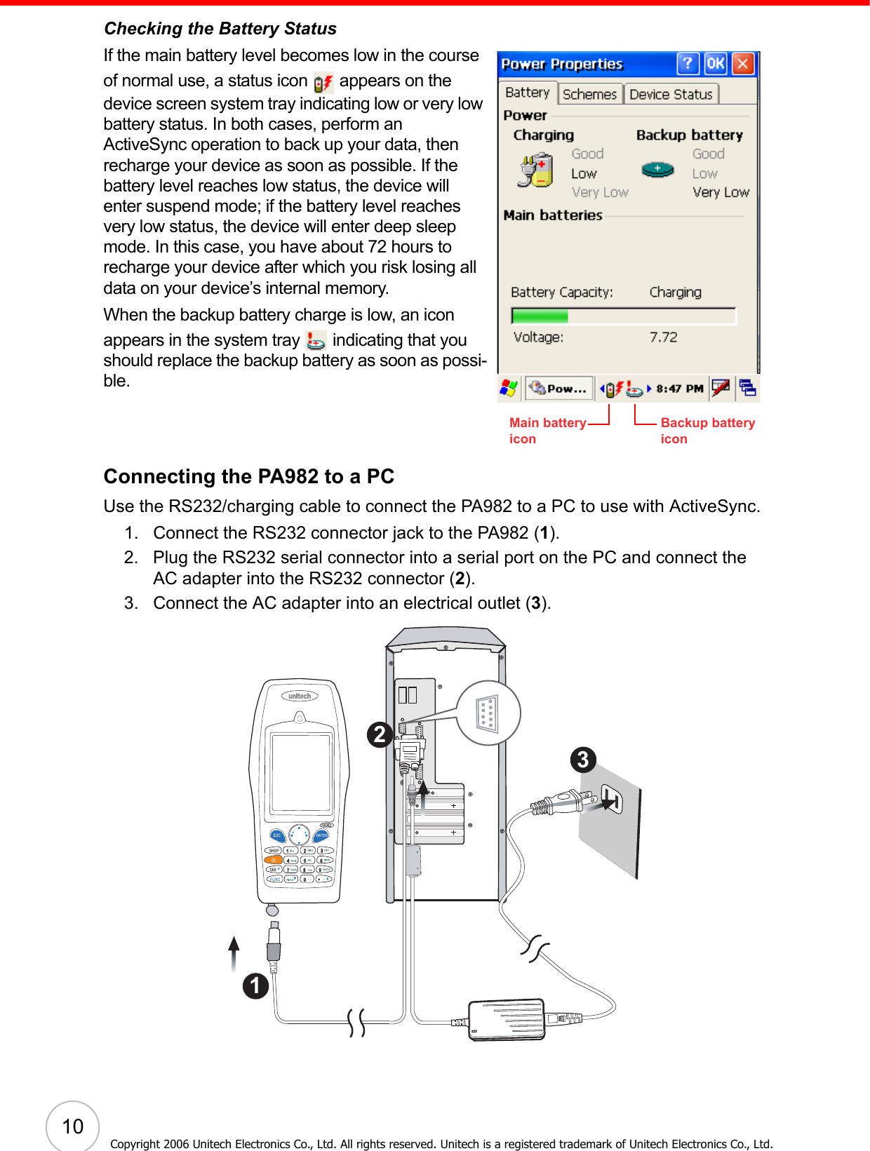 10Copyright 2006 Unitech Electronics Co., Ltd. All rights reserved. Unitech is a registered trademark of Unitech Electronics Co., Ltd.Checking the Battery StatusIf the main battery level becomes low in the course of normal use, a status icon   appears on the device screen system tray indicating low or very low battery status. In both cases, perform an ActiveSync operation to back up your data, then recharge your device as soon as possible. If the battery level reaches low status, the device will enter suspend mode; if the battery level reaches very low status, the device will enter deep sleep mode. In this case, you have about 72 hours to recharge your device after which you risk losing all data on your device’s internal memory.When the backup battery charge is low, an icon appears in the system tray   indicating that you should replace the backup battery as soon as possi-ble.Connecting the PA982 to a PCUse the RS232/charging cable to connect the PA982 to a PC to use with ActiveSync.1. Connect the RS232 connector jack to the PA982 (1).2. Plug the RS232 serial connector into a serial port on the PC and connect the AC adapter into the RS232 connector (2).3. Connect the AC adapter into an electrical outlet (3). Backup battery iconMain battery icon321