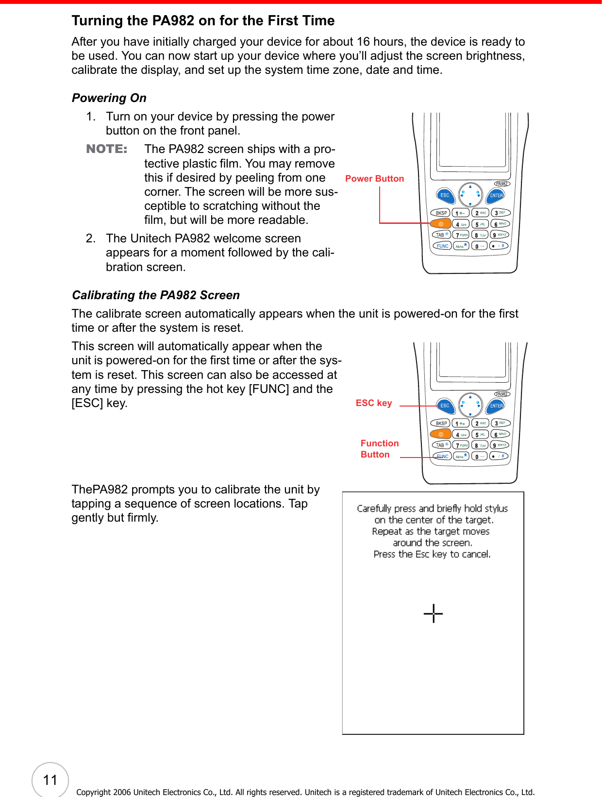 11Copyright 2006 Unitech Electronics Co., Ltd. All rights reserved. Unitech is a registered trademark of Unitech Electronics Co., Ltd.Turning the PA982 on for the First TimeAfter you have initially charged your device for about 16 hours, the device is ready to be used. You can now start up your device where you’ll adjust the screen brightness, calibrate the display, and set up the system time zone, date and time.Powering On1. Turn on your device by pressing the power button on the front panel.NOTE: The PA982 screen ships with a pro-tective plastic film. You may remove this if desired by peeling from one corner. The screen will be more sus-ceptible to scratching without the film, but will be more readable.2. The Unitech PA982 welcome screen appears for a moment followed by the cali-bration screen.Calibrating the PA982 ScreenThe calibrate screen automatically appears when the unit is powered-on for the first time or after the system is reset. This screen will automatically appear when the unit is powered-on for the first time or after the sys-tem is reset. This screen can also be accessed at any time by pressing the hot key [FUNC] and the [ESC] key.ThePA982 prompts you to calibrate the unit by tapping a sequence of screen locations. Tap gently but firmly. Power ButtonFunctionButtonESC key