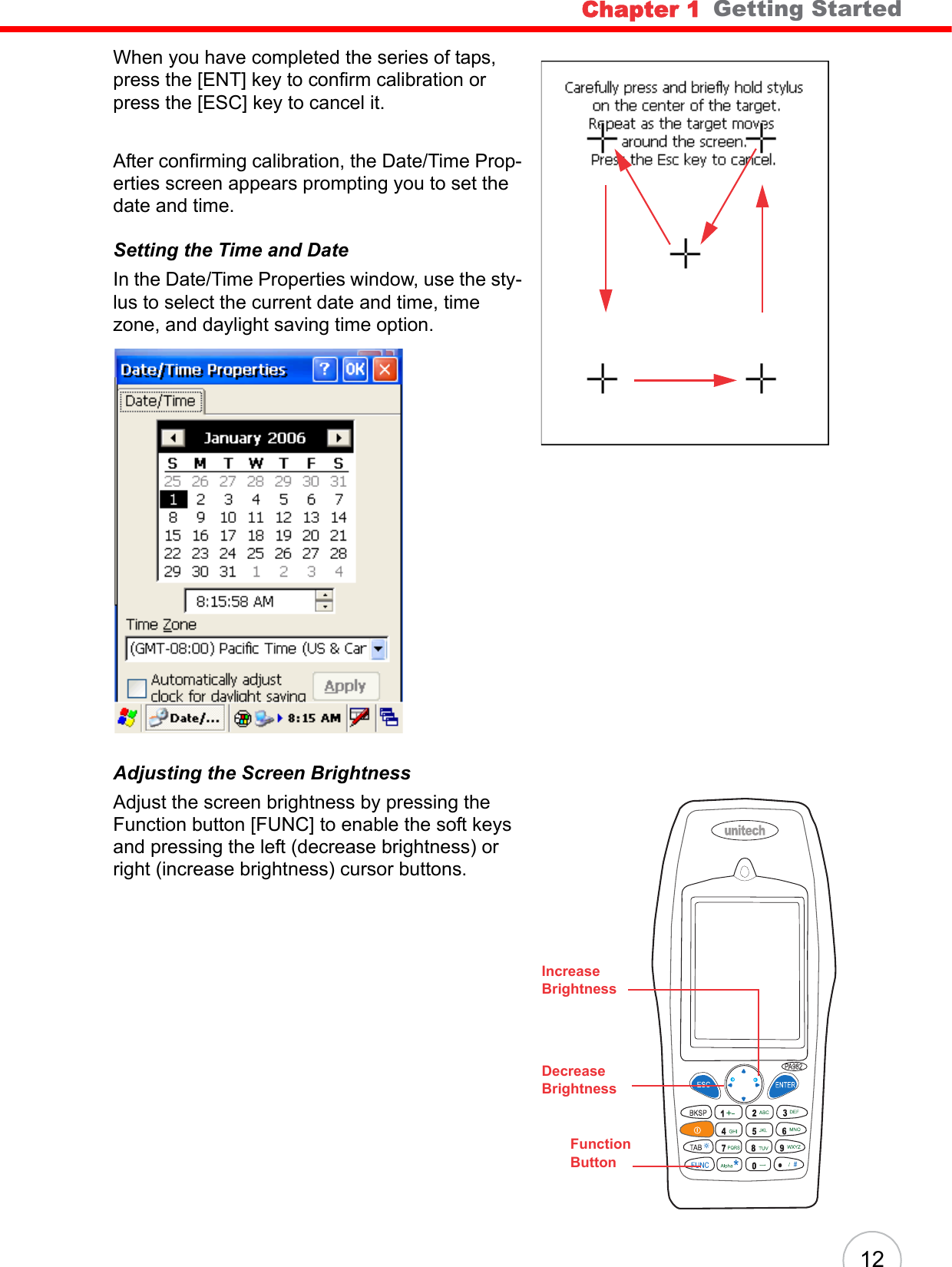 Chapter 1   Getting Started12When you have completed the series of taps, press the [ENT] key to confirm calibration or press the [ESC] key to cancel it.After confirming calibration, the Date/Time Prop-erties screen appears prompting you to set the date and time.Setting the Time and DateIn the Date/Time Properties window, use the sty-lus to select the current date and time, time zone, and daylight saving time option.Adjusting the Screen BrightnessAdjust the screen brightness by pressing the Function button [FUNC] to enable the soft keys and pressing the left (decrease brightness) or right (increase brightness) cursor buttons.FunctionButtonIncreaseBrightnessDecreaseBrightness