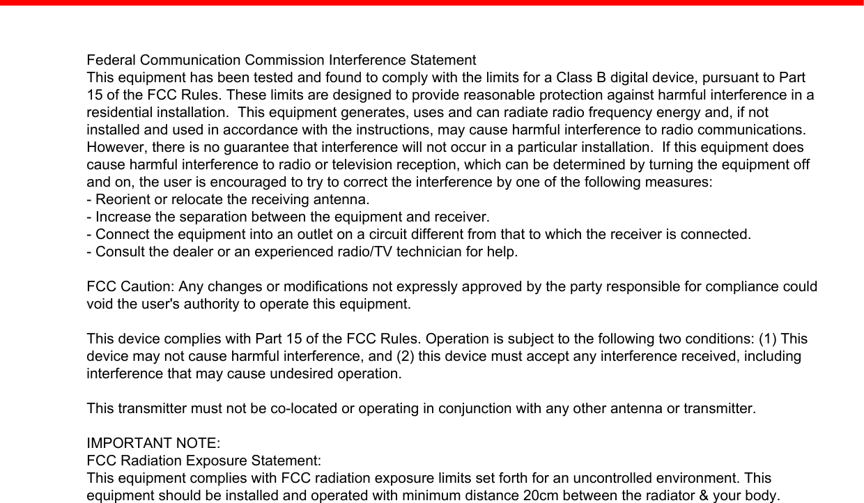 Federal Communication Commission Interference StatementThis equipment has been tested and found to comply with the limits for a Class B digital device, pursuant to Part15 of the FCC Rules. These limits are designed to provide reasonable protection against harmful interference in aresidential installation.  This equipment generates, uses and can radiate radio frequency energy and, if notinstalled and used in accordance with the instructions, may cause harmful interference to radio communications.However, there is no guarantee that interference will not occur in a particular installation.  If this equipment doescause harmful interference to radio or television reception, which can be determined by turning the equipment offand on, the user is encouraged to try to correct the interference by one of the following measures:- Reorient or relocate the receiving antenna.- Increase the separation between the equipment and receiver.- Connect the equipment into an outlet on a circuit different from that to which the receiver is connected.- Consult the dealer or an experienced radio/TV technician for help.FCC Caution: Any changes or modifications not expressly approved by the party responsible for compliance couldvoid the user&apos;s authority to operate this equipment.This device complies with Part 15 of the FCC Rules. Operation is subject to the following two conditions: (1) Thisdevice may not cause harmful interference, and (2) this device must accept any interference received, includinginterference that may cause undesired operation.This transmitter must not be co-located or operating in conjunction with any other antenna or transmitter.IMPORTANT NOTE:FCC Radiation Exposure Statement:This equipment complies with FCC radiation exposure limits set forth for an uncontrolled environment. Thisequipment should be installed and operated with minimum distance 20cm between the radiator &amp; your body.