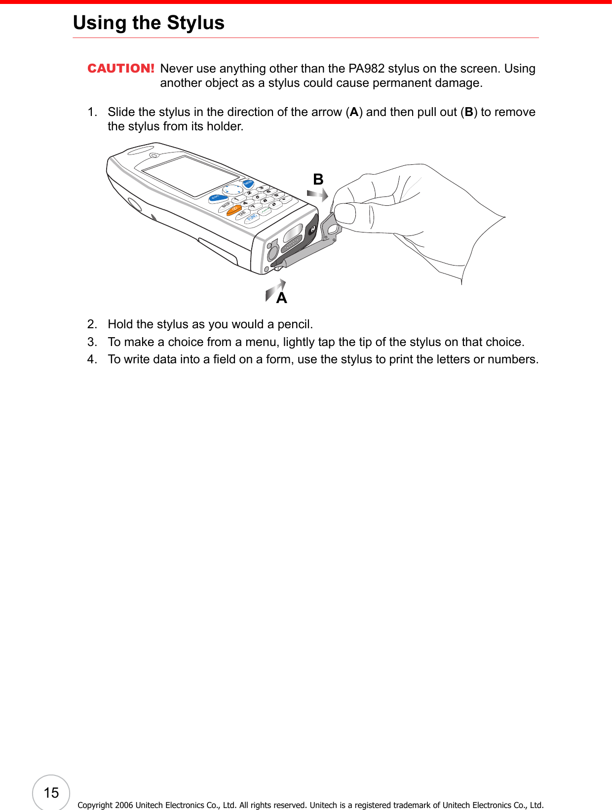 15Using the StylusCAUTION! Never use anything other than the PA982 stylus on the screen. Using another object as a stylus could cause permanent damage.1. Slide the stylus in the direction of the arrow (A) and then pull out (B) to remove the stylus from its holder.2. Hold the stylus as you would a pencil.3. To make a choice from a menu, lightly tap the tip of the stylus on that choice.4. To write data into a field on a form, use the stylus to print the letters or numbers.ABCopyright 2006 Unitech Electronics Co., Ltd. All rights reserved. Unitech is a registered trademark of Unitech Electronics Co., Ltd.