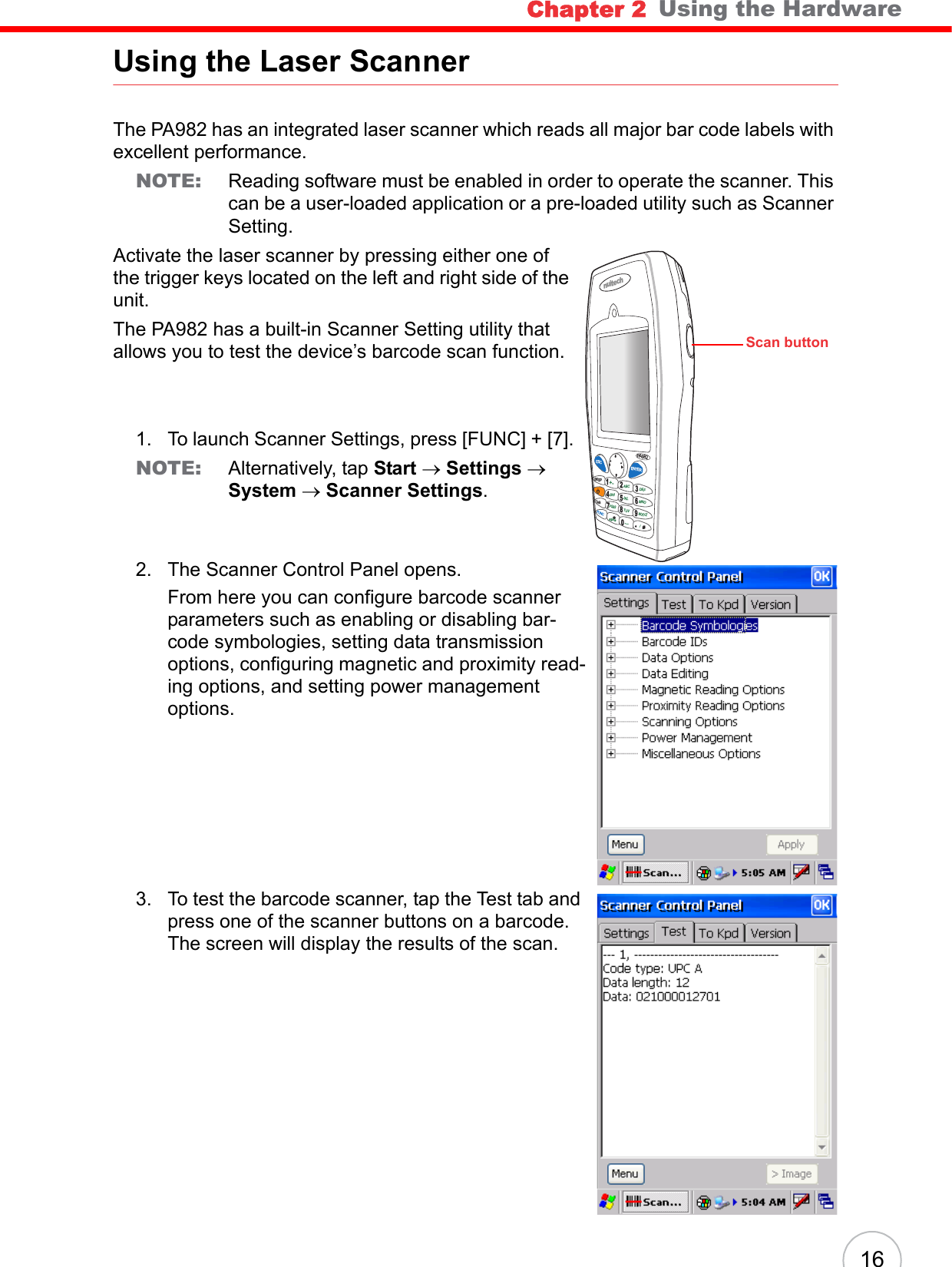 Chapter 2   Using the Hardware16Using the Laser ScannerThe PA982 has an integrated laser scanner which reads all major bar code labels with excellent performance.NOTE: Reading software must be enabled in order to operate the scanner. This can be a user-loaded application or a pre-loaded utility such as Scanner Setting.Activate the laser scanner by pressing either one of the trigger keys located on the left and right side of the unit. The PA982 has a built-in Scanner Setting utility that allows you to test the device’s barcode scan function.1. To launch Scanner Settings, press [FUNC] + [7].NOTE: Alternatively, tap Start → Settings → System → Scanner Settings.2. The Scanner Control Panel opens.From here you can configure barcode scanner parameters such as enabling or disabling bar-code symbologies, setting data transmission options, configuring magnetic and proximity read-ing options, and setting power management options. 3. To test the barcode scanner, tap the Test tab and press one of the scanner buttons on a barcode. The screen will display the results of the scan.nuitechPA9 8 2ESCBKSPTABFUNCENTER1234678095*#+-ABC DEFGHI JKL MNOPQRSAlphaTUV[/WXYZScan button