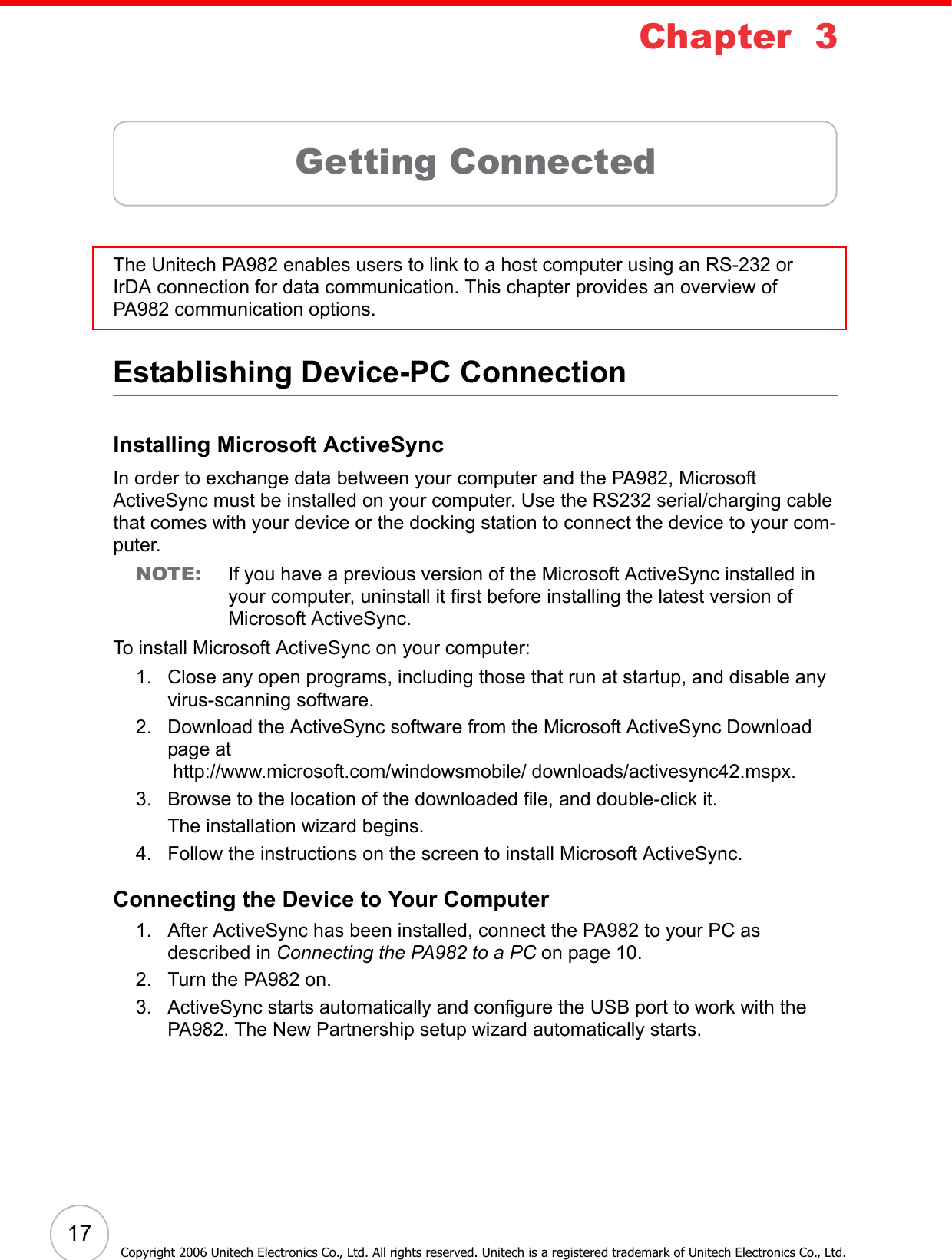 17Copyright 2006 Unitech Electronics Co., Ltd. All rights reserved. Unitech is a registered trademark of Unitech Electronics Co., Ltd.Chapter  3Getting ConnectedThe Unitech PA982 enables users to link to a host computer using an RS-232 or IrDA connection for data communication. This chapter provides an overview of PA982 communication options. Establishing Device-PC ConnectionInstalling Microsoft ActiveSyncIn order to exchange data between your computer and the PA982, Microsoft ActiveSync must be installed on your computer. Use the RS232 serial/charging cable that comes with your device or the docking station to connect the device to your com-puter.NOTE: If you have a previous version of the Microsoft ActiveSync installed in your computer, uninstall it first before installing the latest version of Microsoft ActiveSync.To install Microsoft ActiveSync on your computer:1. Close any open programs, including those that run at startup, and disable any virus-scanning software.2. Download the ActiveSync software from the Microsoft ActiveSync Download page at http://www.microsoft.com/windowsmobile/ downloads/activesync42.mspx.3. Browse to the location of the downloaded file, and double-click it. The installation wizard begins. 4. Follow the instructions on the screen to install Microsoft ActiveSync.Connecting the Device to Your Computer1. After ActiveSync has been installed, connect the PA982 to your PC as described in Connecting the PA982 to a PC on page 10.2. Turn the PA982 on.3. ActiveSync starts automatically and configure the USB port to work with the PA982. The New Partnership setup wizard automatically starts.