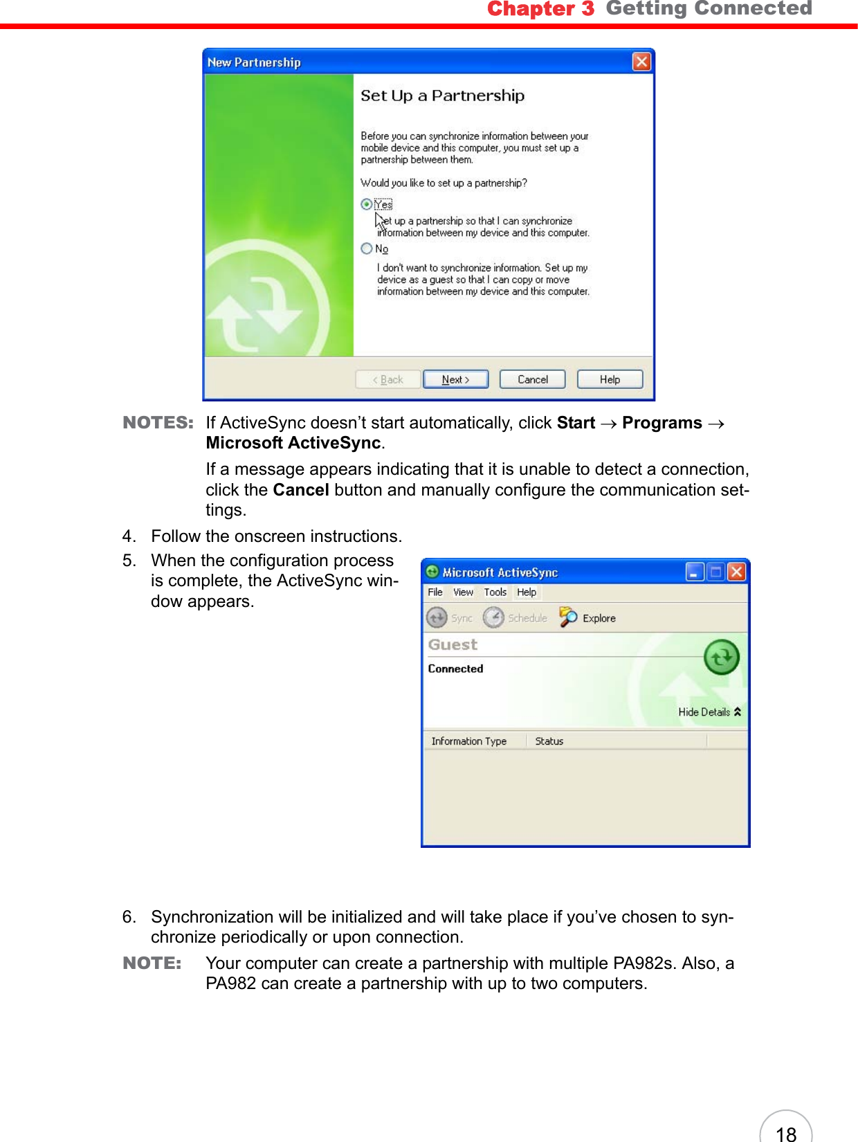 Chapter 3   Getting Connected18NOTES: If ActiveSync doesn’t start automatically, click Start → Programs → Microsoft ActiveSync.If a message appears indicating that it is unable to detect a connection, click the Cancel button and manually configure the communication set-tings. 4. Follow the onscreen instructions.5. When the configuration process is complete, the ActiveSync win-dow appears.6. Synchronization will be initialized and will take place if you’ve chosen to syn-chronize periodically or upon connection.NOTE: Your computer can create a partnership with multiple PA982s. Also, a PA982 can create a partnership with up to two computers.