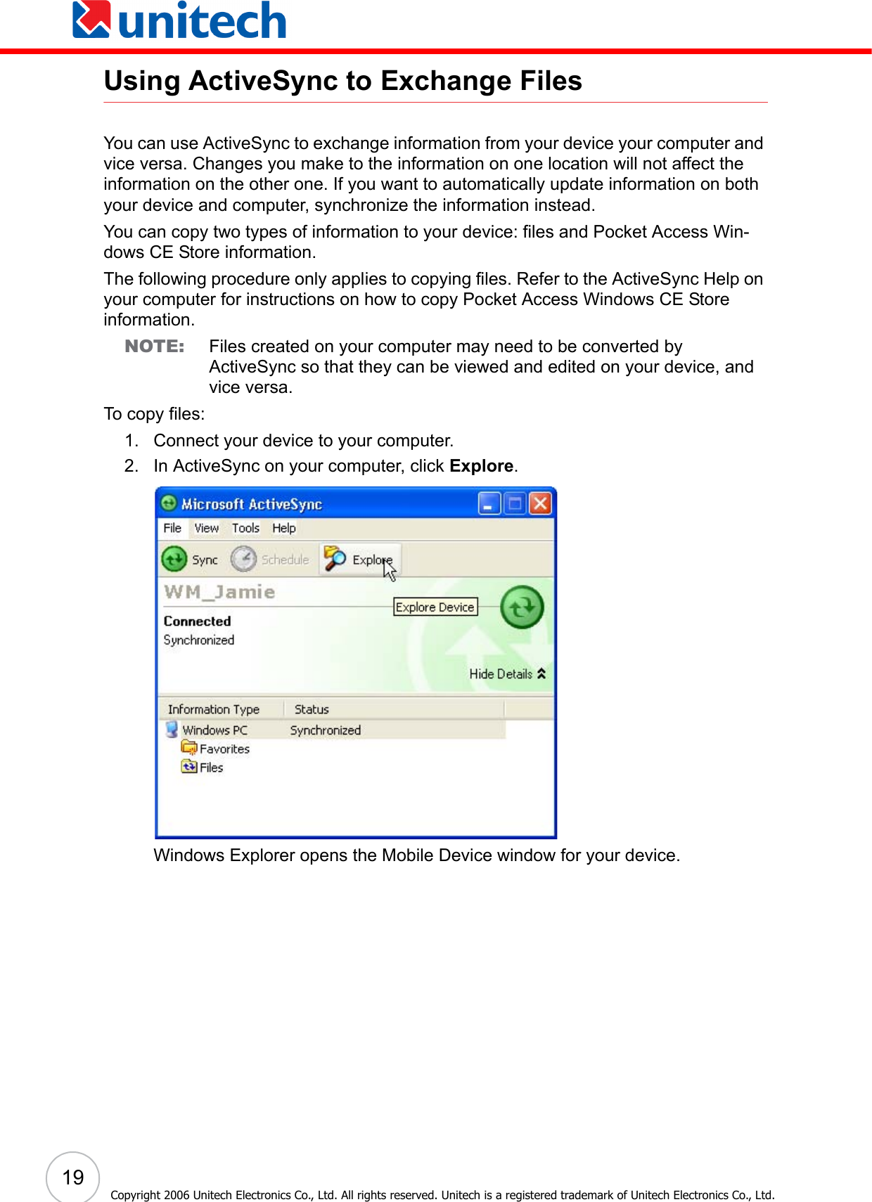 19 Copyright 2006 Unitech Electronics Co., Ltd. All rights reserved. Unitech is a registered trademark of Unitech Electronics Co., Ltd.Using ActiveSync to Exchange FilesYou can use ActiveSync to exchange information from your device your computer and vice versa. Changes you make to the information on one location will not affect the information on the other one. If you want to automatically update information on both your device and computer, synchronize the information instead.You can copy two types of information to your device: files and Pocket Access Win-dows CE Store information.The following procedure only applies to copying files. Refer to the ActiveSync Help on your computer for instructions on how to copy Pocket Access Windows CE Store information.NOTE: Files created on your computer may need to be converted by ActiveSync so that they can be viewed and edited on your device, and vice versa.To copy files:1. Connect your device to your computer.2. In ActiveSync on your computer, click Explore.Windows Explorer opens the Mobile Device window for your device.