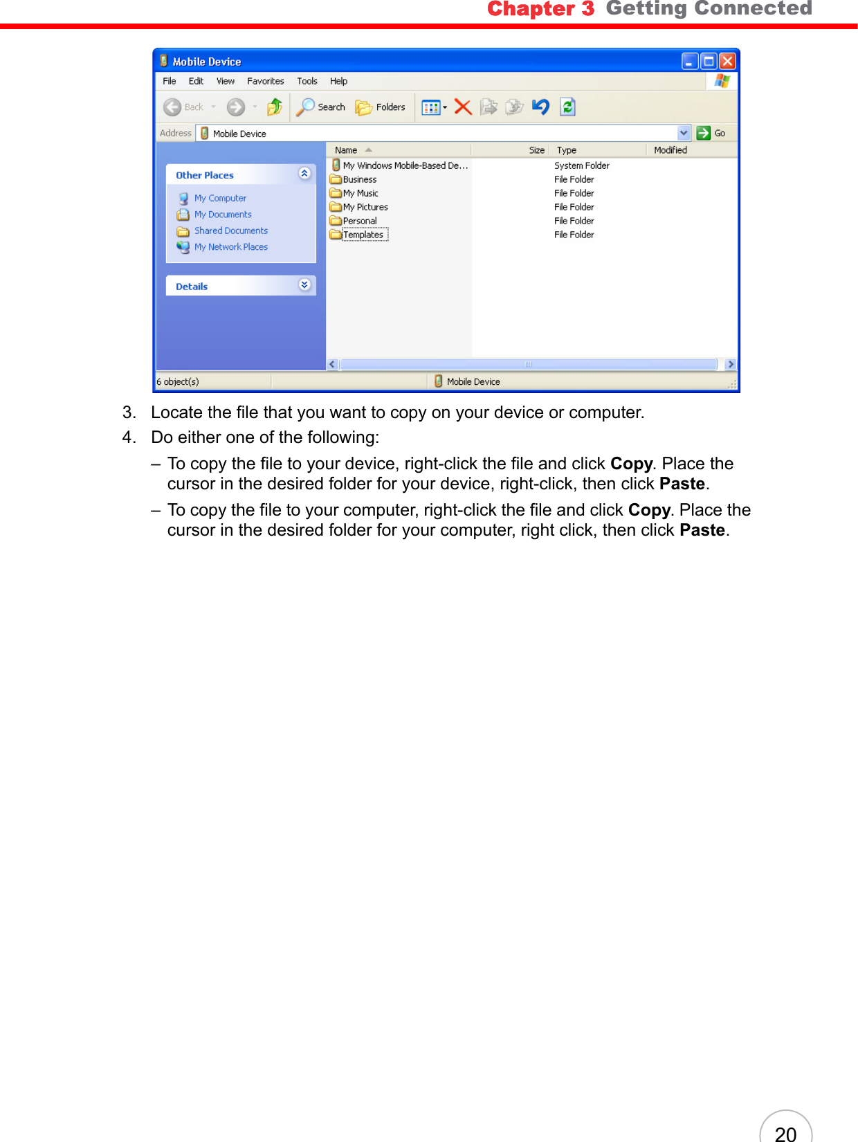 Chapter 3   Getting Connected203. Locate the file that you want to copy on your device or computer.4. Do either one of the following:– To copy the file to your device, right-click the file and click Copy. Place the cursor in the desired folder for your device, right-click, then click Paste.– To copy the file to your computer, right-click the file and click Copy. Place the cursor in the desired folder for your computer, right click, then click Paste.