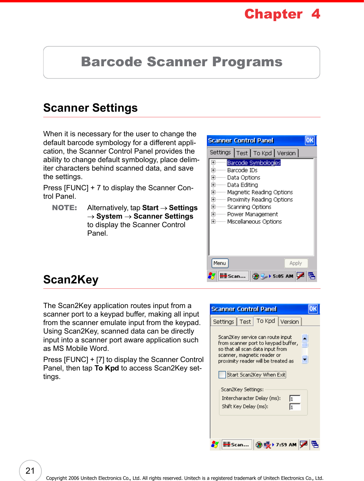 21Chapter  4Barcode Scanner ProgramsScanner SettingsWhen it is necessary for the user to change the default barcode symbology for a different appli-cation, the Scanner Control Panel provides the ability to change default symbology, place delim-iter characters behind scanned data, and save the settings.Press [FUNC] + 7 to display the Scanner Con-trol Panel.NOTE: Alternatively, tap Start → Settings → System → Scanner Settings to display the Scanner Control Panel.Scan2KeyThe Scan2Key application routes input from a scanner port to a keypad buffer, making all input from the scanner emulate input from the keypad. Using Scan2Key, scanned data can be directly input into a scanner port aware application such as MS Mobile Word. Press [FUNC] + [7] to display the Scanner Control Panel, then tap To Kpd to access Scan2Key set-tings.Copyright 2006 Unitech Electronics Co., Ltd. All rights reserved. Unitech is a registered trademark of Unitech Electronics Co., Ltd.