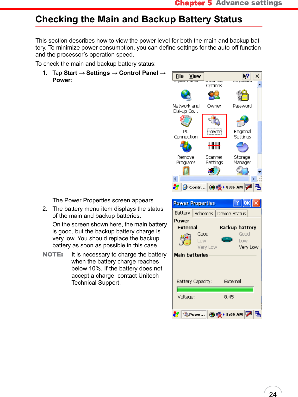Chapter 5   Advance settings24Checking the Main and Backup Battery StatusThis section describes how to view the power level for both the main and backup bat-tery. To minimize power consumption, you can define settings for the auto-off function and the processor’s operation speed.To check the main and backup battery status:1. Tap Start → Settings → Control Panel → Power:The Power Properties screen appears.2. The battery menu item displays the status of the main and backup batteries. On the screen shown here, the main battery is good, but the backup battery charge is very low. You should replace the backup battery as soon as possible in this case.NOTE: It is necessary to charge the battery when the battery charge reaches below 10%. If the battery does not accept a charge, contact Unitech Technical Support.