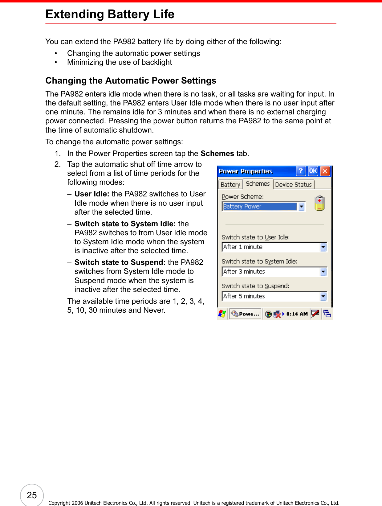 25Copyright 2006 Unitech Electronics Co., Ltd. All rights reserved. Unitech is a registered trademark of Unitech Electronics Co., Ltd.Extending Battery LifeYou can extend the PA982 battery life by doing either of the following:• Changing the automatic power settings• Minimizing the use of backlightChanging the Automatic Power SettingsThe PA982 enters idle mode when there is no task, or all tasks are waiting for input. In the default setting, the PA982 enters User Idle mode when there is no user input after one minute. The remains idle for 3 minutes and when there is no external charging power connected. Pressing the power button returns the PA982 to the same point at the time of automatic shutdown.To change the automatic power settings:1. In the Power Properties screen tap the Schemes tab. 2. Tap the automatic shut off time arrow to select from a list of time periods for the following modes:–User Idle: the PA982 switches to User Idle mode when there is no user input after the selected time.–Switch state to System Idle: the PA982 switches to from User Idle mode to System Idle mode when the system is inactive after the selected time.–Switch state to Suspend: the PA982 switches from System Idle mode to Suspend mode when the system is inactive after the selected time.The available time periods are 1, 2, 3, 4, 5, 10, 30 minutes and Never.