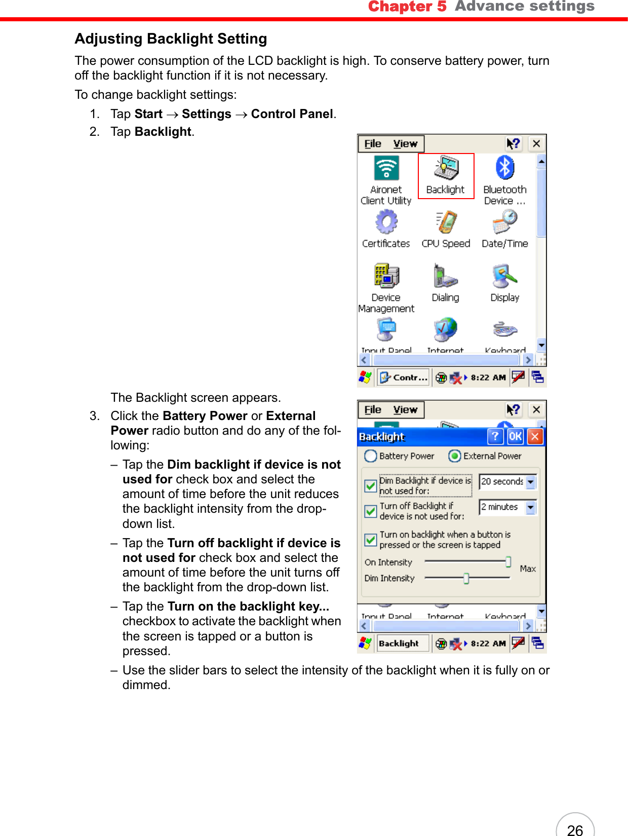 Chapter 5   Advance settings26Adjusting Backlight SettingThe power consumption of the LCD backlight is high. To conserve battery power, turn off the backlight function if it is not necessary.To change backlight settings:1. Tap Start → Settings → Control Panel.2. Tap Backlight.The Backlight screen appears.3. Click the Battery Power or External Power radio button and do any of the fol-lowing:– Tap the Dim backlight if device is not used for check box and select the amount of time before the unit reduces the backlight intensity from the drop-down list.– Tap the Turn off backlight if device is not used for check box and select the amount of time before the unit turns off the backlight from the drop-down list.– Tap the Turn on the backlight key... checkbox to activate the backlight when the screen is tapped or a button is pressed.– Use the slider bars to select the intensity of the backlight when it is fully on or dimmed.