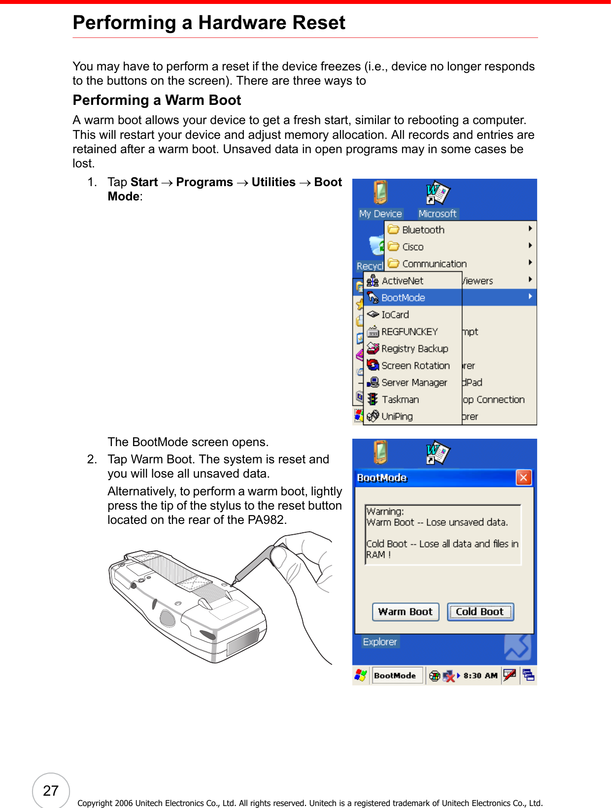 27Copyright 2006 Unitech Electronics Co., Ltd. All rights reserved. Unitech is a registered trademark of Unitech Electronics Co., Ltd.Performing a Hardware ResetYou may have to perform a reset if the device freezes (i.e., device no longer responds to the buttons on the screen). There are three ways to Performing a Warm BootA warm boot allows your device to get a fresh start, similar to rebooting a computer. This will restart your device and adjust memory allocation. All records and entries are retained after a warm boot. Unsaved data in open programs may in some cases be lost.1. Tap Start → Programs → Utilities → Boot Mode:The BootMode screen opens.2. Tap Warm Boot. The system is reset and you will lose all unsaved data.Alternatively, to perform a warm boot, lightly press the tip of the stylus to the reset button located on the rear of the PA982.