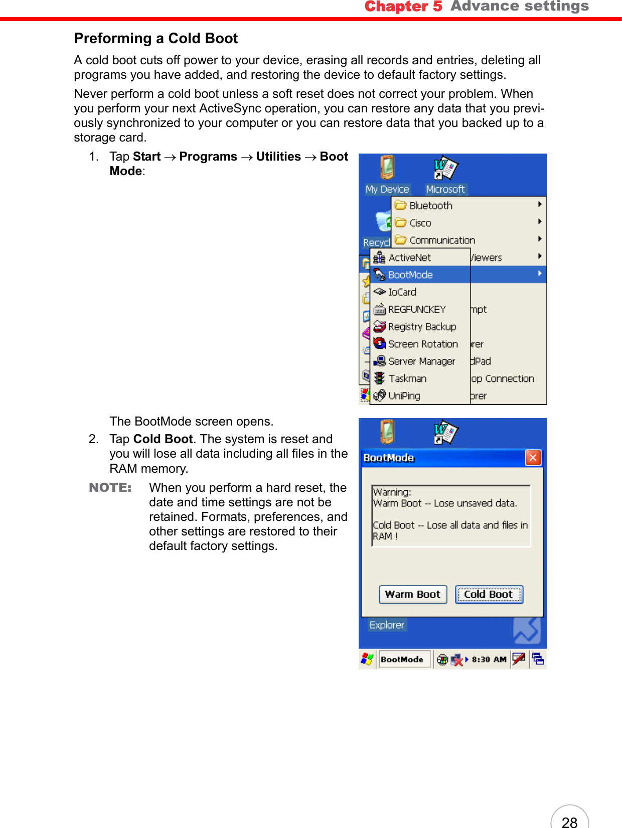 Chapter 5   Advance settings28Preforming a Cold BootA cold boot cuts off power to your device, erasing all records and entries, deleting all programs you have added, and restoring the device to default factory settings. Never perform a cold boot unless a soft reset does not correct your problem. When you perform your next ActiveSync operation, you can restore any data that you previ-ously synchronized to your computer or you can restore data that you backed up to a storage card.1. Tap Start → Programs → Utilities → Boot Mode:The BootMode screen opens.2. Tap Cold Boot. The system is reset and you will lose all data including all files in the RAM memory.NOTE: When you perform a hard reset, the date and time settings are not be retained. Formats, preferences, and other settings are restored to their default factory settings.