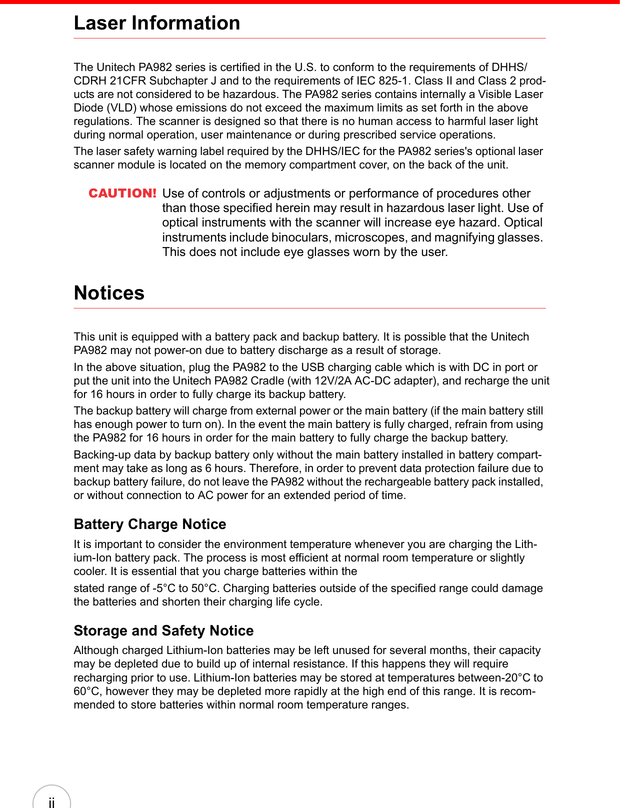iiLaser InformationThe Unitech PA982 series is certified in the U.S. to conform to the requirements of DHHS/CDRH 21CFR Subchapter J and to the requirements of IEC 825-1. Class II and Class 2 prod-ucts are not considered to be hazardous. The PA982 series contains internally a Visible Laser Diode (VLD) whose emissions do not exceed the maximum limits as set forth in the above regulations. The scanner is designed so that there is no human access to harmful laser light during normal operation, user maintenance or during prescribed service operations.The laser safety warning label required by the DHHS/IEC for the PA982 series&apos;s optional laser scanner module is located on the memory compartment cover, on the back of the unit.CAUTION! Use of controls or adjustments or performance of procedures other than those specified herein may result in hazardous laser light. Use of optical instruments with the scanner will increase eye hazard. Optical instruments include binoculars, microscopes, and magnifying glasses. This does not include eye glasses worn by the user.NoticesThis unit is equipped with a battery pack and backup battery. It is possible that the Unitech PA982 may not power-on due to battery discharge as a result of storage.In the above situation, plug the PA982 to the USB charging cable which is with DC in port or put the unit into the Unitech PA982 Cradle (with 12V/2A AC-DC adapter), and recharge the unit for 16 hours in order to fully charge its backup battery.The backup battery will charge from external power or the main battery (if the main battery still has enough power to turn on). In the event the main battery is fully charged, refrain from using the PA982 for 16 hours in order for the main battery to fully charge the backup battery.Backing-up data by backup battery only without the main battery installed in battery compart-ment may take as long as 6 hours. Therefore, in order to prevent data protection failure due to backup battery failure, do not leave the PA982 without the rechargeable battery pack installed, or without connection to AC power for an extended period of time.Battery Charge NoticeIt is important to consider the environment temperature whenever you are charging the Lith-ium-Ion battery pack. The process is most efficient at normal room temperature or slightly cooler. It is essential that you charge batteries within thestated range of -5°C to 50°C. Charging batteries outside of the specified range could damage the batteries and shorten their charging life cycle.Storage and Safety NoticeAlthough charged Lithium-Ion batteries may be left unused for several months, their capacity may be depleted due to build up of internal resistance. If this happens they will require recharging prior to use. Lithium-Ion batteries may be stored at temperatures between-20°C to 60°C, however they may be depleted more rapidly at the high end of this range. It is recom-mended to store batteries within normal room temperature ranges.