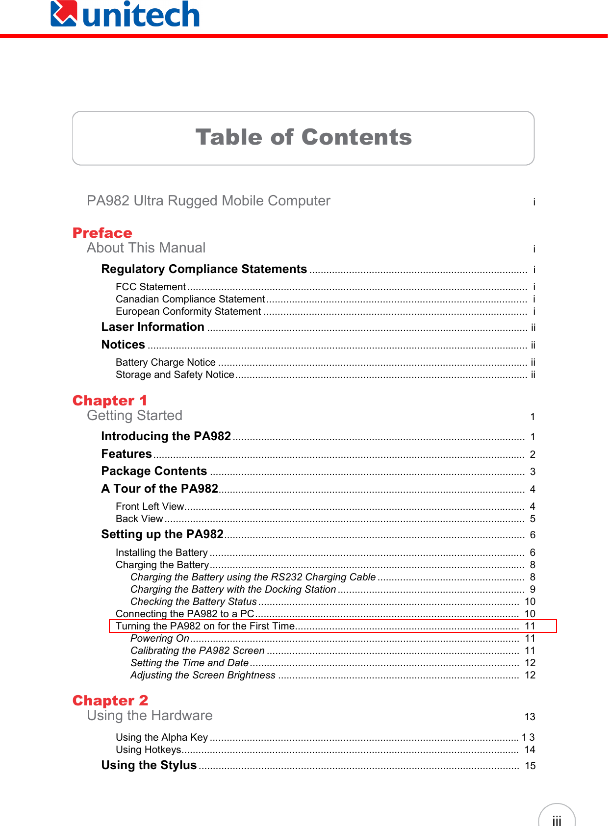 iiiTable of ContentsPA982 Ultra Rugged Mobile Computer  iPrefaceAbout This Manual  iRegulatory Compliance Statements .............................................................................  iFCC Statement ........................................................................................................................  iCanadian Compliance Statement ............................................................................................  iEuropean Conformity Statement .............................................................................................  iLaser Information ................................................................................................................. iiNotices ...................................................................................................................................... iiBattery Charge Notice ............................................................................................................. iiStorage and Safety Notice....................................................................................................... iiChapter 1Getting Started  1Introducing the PA982.......................................................................................................  1Features...................................................................................................................................  2Package Contents ...............................................................................................................  3A Tour of the PA982............................................................................................................  4Front Left View........................................................................................................................  4Back View ...............................................................................................................................  5Setting up the PA982..........................................................................................................  6Installing the Battery ...............................................................................................................  6Charging the Battery...............................................................................................................  8Charging the Battery using the RS232 Charging Cable ....................................................  8Charging the Battery with the Docking Station ..................................................................  9Checking the Battery Status ............................................................................................  10Connecting the PA982 to a PC.............................................................................................  10Turning the PA982 on for the First Time...............................................................................  11Powering On....................................................................................................................  11Calibrating the PA982 Screen .........................................................................................  11Setting the Time and Date...............................................................................................  12Adjusting the Screen Brightness .....................................................................................  12Chapter 2Using the Hardware  13Using the Alpha Key .............................................................................................................13Using Hotkeys.......................................................................................................................  14Using the Stylus.................................................................................................................  15