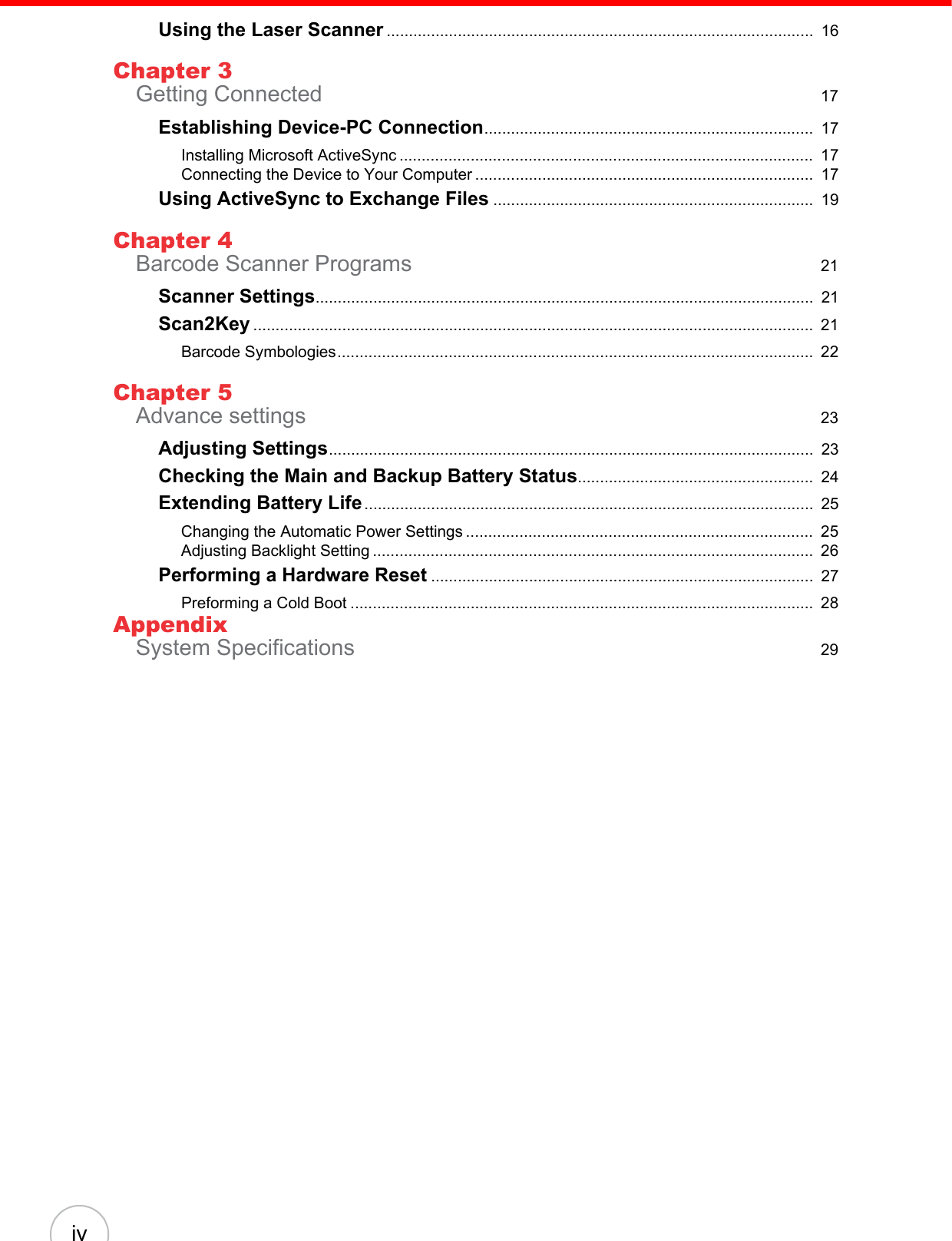 ivUsing the Laser Scanner ................................................................................................  16Chapter 3Getting Connected  17Establishing Device-PC Connection..........................................................................  17Installing Microsoft ActiveSync .............................................................................................  17Connecting the Device to Your Computer ............................................................................  17Using ActiveSync to Exchange Files ........................................................................  19Chapter 4Barcode Scanner Programs  21Scanner Settings................................................................................................................  21Scan2Key ..............................................................................................................................  21Barcode Symbologies...........................................................................................................  22Chapter 5Advance settings  23Adjusting Settings.............................................................................................................  23Checking the Main and Backup Battery Status.....................................................  24Extending Battery Life.....................................................................................................  25Changing the Automatic Power Settings ..............................................................................  25Adjusting Backlight Setting ...................................................................................................  26Performing a Hardware Reset ......................................................................................  27Preforming a Cold Boot ........................................................................................................  28AppendixSystem Specifications  29