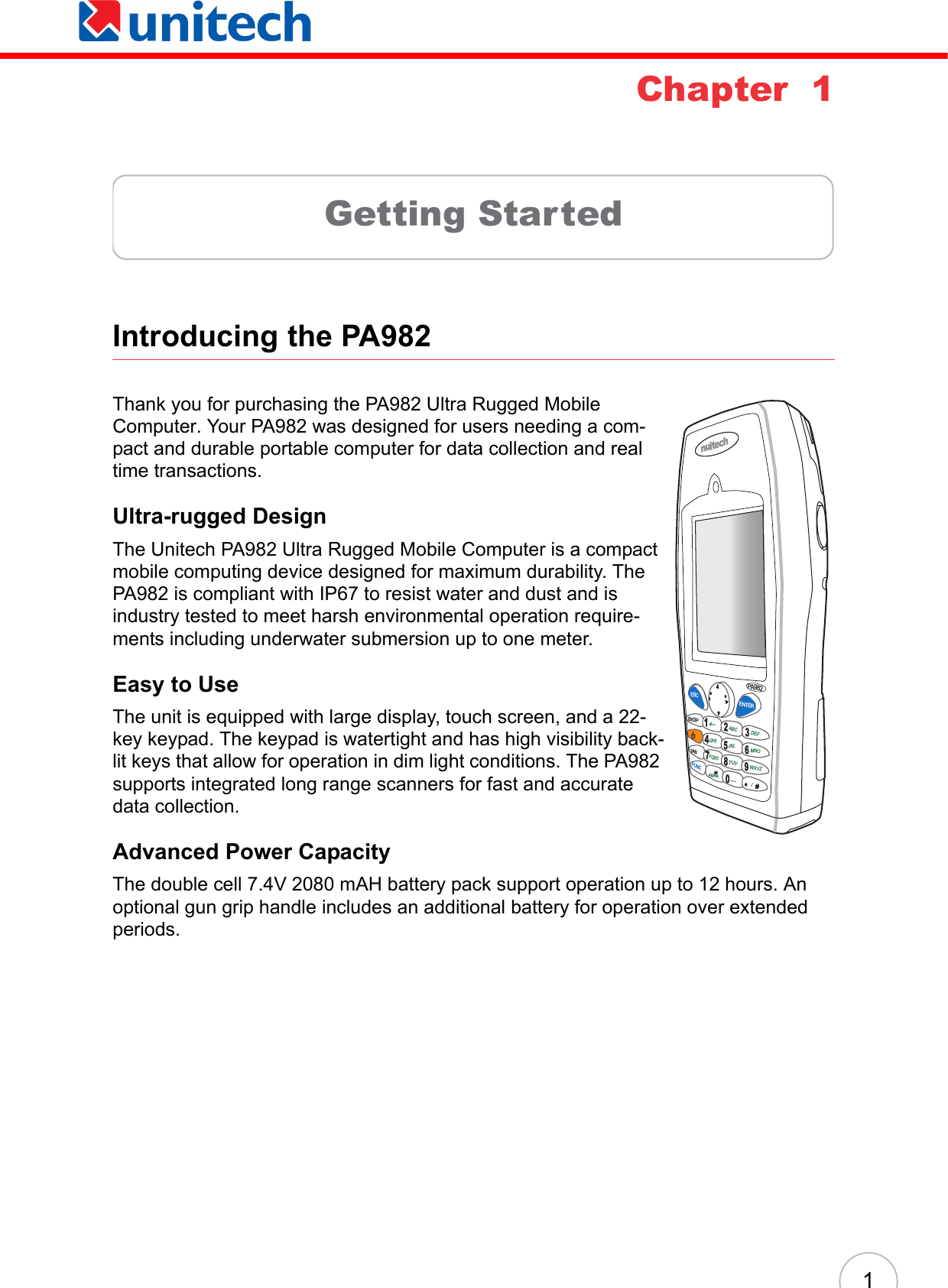 1Chapter  1Getting StartedIntroducing the PA982 Thank you for purchasing the PA982 Ultra Rugged Mobile Computer. Your PA982 was designed for users needing a com-pact and durable portable computer for data collection and real time transactions. Ultra-rugged DesignThe Unitech PA982 Ultra Rugged Mobile Computer is a compact mobile computing device designed for maximum durability. The PA982 is compliant with IP67 to resist water and dust and is industry tested to meet harsh environmental operation require-ments including underwater submersion up to one meter.Easy to UseThe unit is equipped with large display, touch screen, and a 22-key keypad. The keypad is watertight and has high visibility back-lit keys that allow for operation in dim light conditions. The PA982 supports integrated long range scanners for fast and accurate data collection.Advanced Power CapacityThe double cell 7.4V 2080 mAH battery pack support operation up to 12 hours. An optional gun grip handle includes an additional battery for operation over extended periods.nuitechPA982ESCBKSPTABFUNCENTER1234678095*#+-ABC DEFGHI JKL MNOPQRSAlphaTUV[/WXYZ