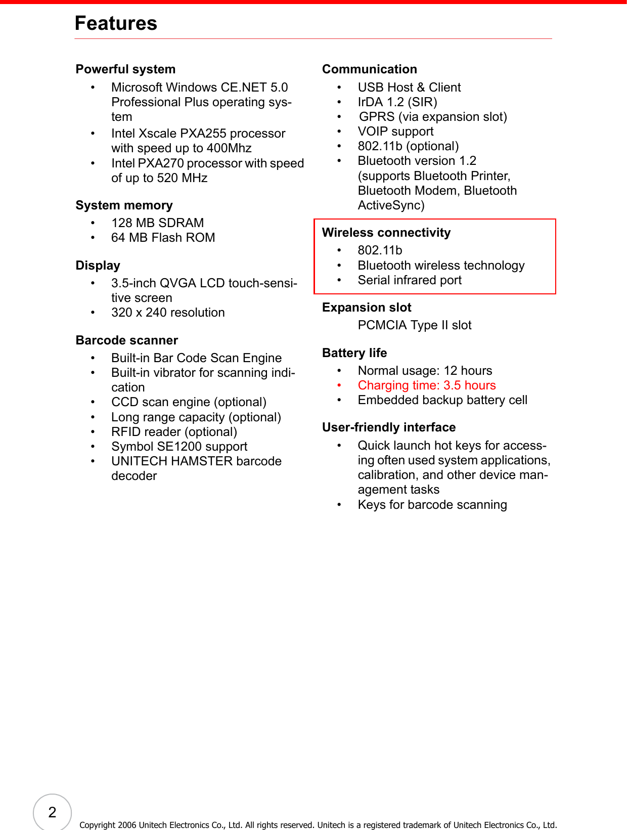 2Copyright 2006 Unitech Electronics Co., Ltd. All rights reserved. Unitech is a registered trademark of Unitech Electronics Co., Ltd.FeaturesPowerful system• Microsoft Windows CE.NET 5.0 Professional Plus operating sys-tem• Intel Xscale PXA255 processor with speed up to 400Mhz • Intel PXA270 processor with speed of up to 520 MHzSystem memory• 128 MB SDRAM• 64 MB Flash ROMDisplay• 3.5-inch QVGA LCD touch-sensi-tive screen• 320 x 240 resolutionBarcode scanner• Built-in Bar Code Scan Engine• Built-in vibrator for scanning indi-cation• CCD scan engine (optional)• Long range capacity (optional)• RFID reader (optional)• Symbol SE1200 support• UNITECH HAMSTER barcode decoderCommunication• USB Host &amp; Client• IrDA 1.2 (SIR)•     GPRS (via expansion slot)• VOIP support• 802.11b (optional)• Bluetooth version 1.2 (supports Bluetooth Printer, Bluetooth Modem, Bluetooth ActiveSync)Wireless connectivity• 802.11b• Bluetooth wireless technology• Serial infrared portExpansion slotPCMCIA Type II slotBattery life• Normal usage: 12 hours• Charging time: 3.5 hours• Embedded backup battery cellUser-friendly interface• Quick launch hot keys for access-ing often used system applications, calibration, and other device man-agement tasks• Keys for barcode scanning