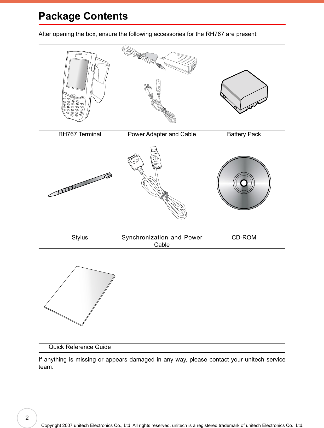 2Copyright 2007 unitech Electronics Co., Ltd. All rights reserved. unitech is a registered trademark of unitech Electronics Co., Ltd.Package ContentsAfter opening the box, ensure the following accessories for the RH767 are present: RH767 Terminal Power Adapter and Cable Battery PackStylus Synchronization and Power CableCD-ROMQuick Reference GuideIf anything is missing or appears damaged in any way, please contact your unitech service team.EscalphaFuncEnterabcdefghmrqijnokpDeltxyzBkSpuvwls1234567890@%“&lt;,/..-+=([[