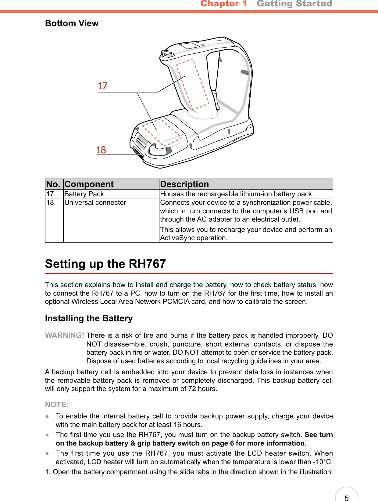 Chapter 1   Getting Started5Bottom View1718No. Component Description17. Battery Pack Houses the rechargeable lithium-ion battery pack18. Universal connector Connects your device to a synchronization power cable, which in turn connects to the computer’s USB port and through the AC adapter to an electrical outlet.This allows you to recharge your device and perform an ActiveSync operation.Setting up the RH767This section explains how to install and charge the battery, how to check battery status, how to connect the RH767 to a PC, how to turn on the RH767 for the rst time, how to install an optional Wireless Local Area Network PCMCIA card, and how to calibrate the screen.Installing the BatteryWARNING!  There is a risk of fire and burns if the battery pack is handled improperly. DO NOT disassemble, crush, puncture, short external contacts, or dispose the battery pack in re or water. DO NOT attempt to open or service the battery pack. Dispose of used batteries according to local recycling guidelines in your area.A backup battery cell is embedded into your device to prevent data loss in instances when the removable battery pack is removed or completely discharged. This backup battery cell will only support the system for a maximum of 72 hours.NOTE: To enable the internal battery cell to provide backup power supply, charge your device with the main battery pack for at least 16 hours.  The rst time you use the RH767, you must turn on the backup battery switch. See turn on the backup battery &amp; grip battery switch on page 6 for more information. The first time you use the RH767, you must activate the LCD heater switch. When activated, LCD heater will turn on automatically when the temperature is lower than -10°C.1. Open the battery compartment using the slide tabs in the direction shown in the illustration. ●●●