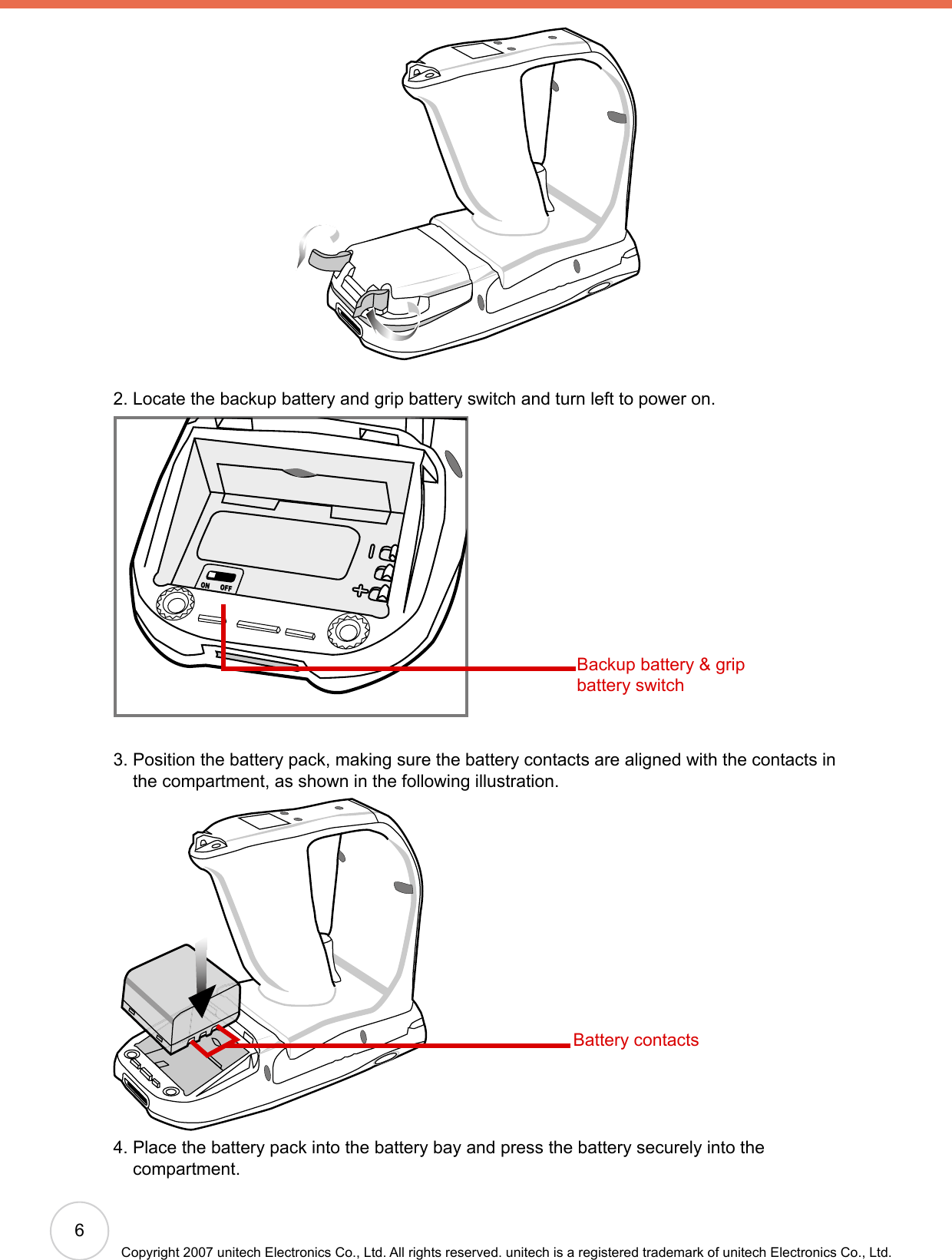 6Copyright 2007 unitech Electronics Co., Ltd. All rights reserved. unitech is a registered trademark of unitech Electronics Co., Ltd.2. Locate the backup battery and grip battery switch and turn left to power on.ONOFF3.  Position the battery pack, making sure the battery contacts are aligned with the contacts in the compartment, as shown in the following illustration.4.  Place the battery pack into the battery bay and press the battery securely into the compartment.Backup battery &amp; grip battery switchBattery contacts