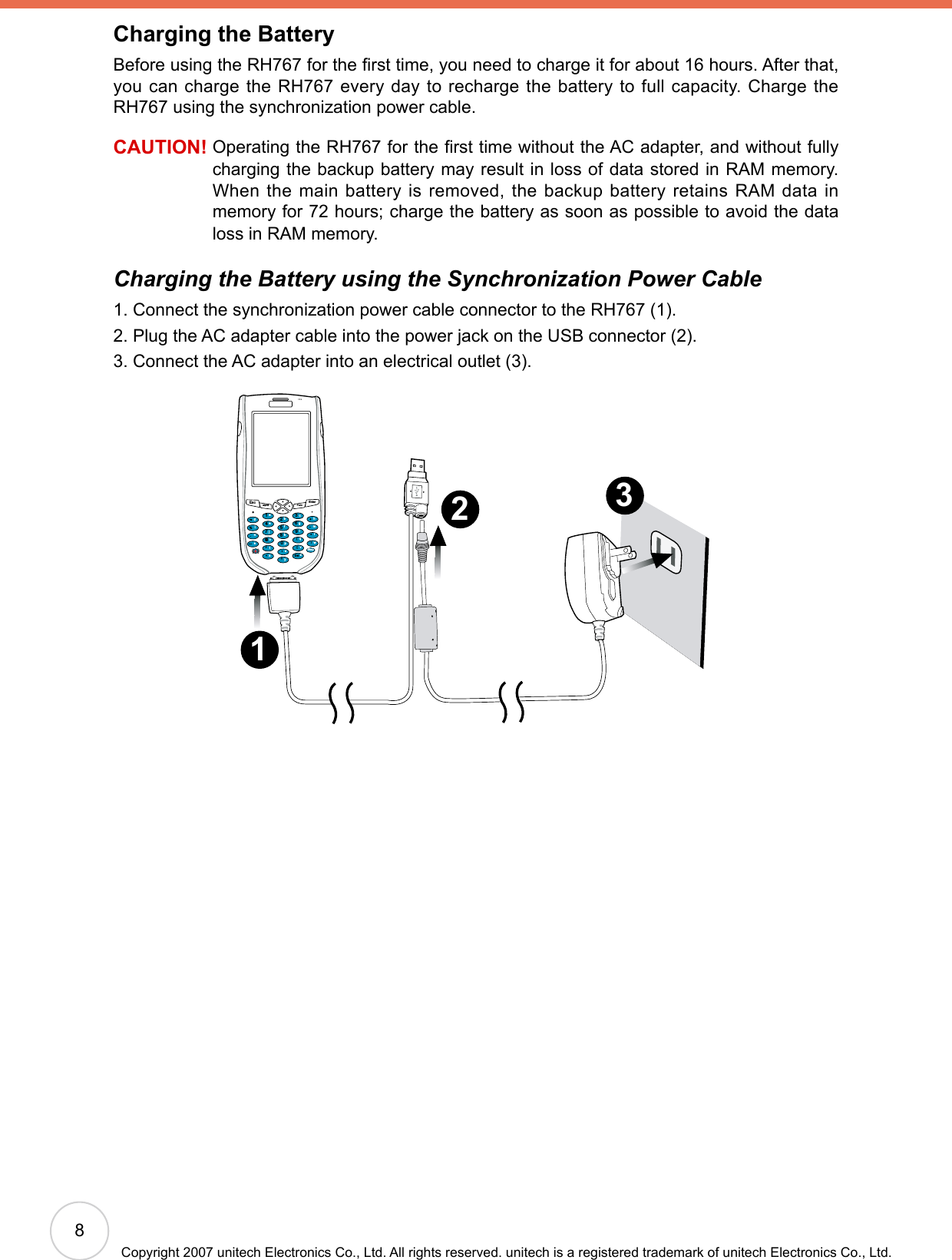 8Copyright 2007 unitech Electronics Co., Ltd. All rights reserved. unitech is a registered trademark of unitech Electronics Co., Ltd.Charging the BatteryBefore using the RH767 for the rst time, you need to charge it for about 16 hours. After that, you can charge the RH767 every day to recharge the battery to full capacity. Charge the RH767 using the synchronization power cable.CAUTION!  Operating the RH767 for the rst time without the AC adapter, and without fully charging the backup battery may result in loss of data stored in RAM memory. When the main battery is removed, the backup battery retains RAM data in memory for 72 hours; charge the battery as soon as possible to avoid the data loss in RAM memory.Charging the Battery using the Synchronization Power Cable1. Connect the synchronization power cable connector to the RH767 (1).2. Plug the AC adapter cable into the power jack on the USB connector (2).3. Connect the AC adapter into an electrical outlet (3).3 2 1 Escalpha FuncEnter12369(/*-+[[Del,&lt;=“870@%.54abcedinstojxyupkfglqvzwBksprmh