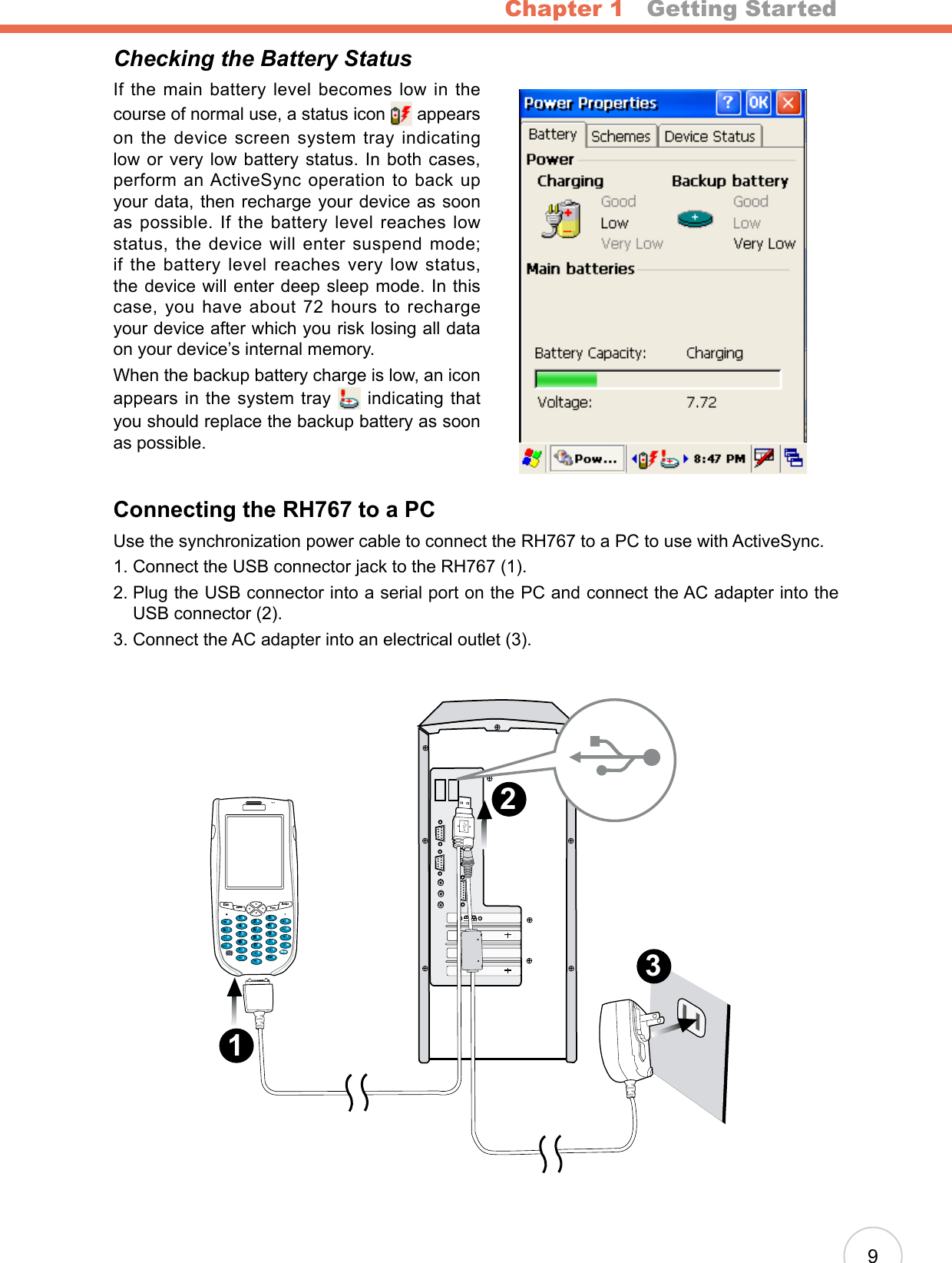 Chapter 1   Getting Started9Checking the Battery StatusIf  the main  battery level becomes  low in the course of normal use, a status icon   appears on the device screen system tray indicating low or very low battery status. In both cases, perform an ActiveSync operation to back up your data, then recharge your device as soon as  possible. If  the  battery  level  reaches low status, the device will enter suspend mode; if the battery level reaches very low status, the device will enter deep sleep mode. In this case, you  have about  72 hours  to  recharge your device after which you risk losing all data on your device’s internal memory. When the backup battery charge is low, an icon appears in the system tray   indicating that you should replace the backup battery as soon as possible.Connecting the RH767 to a PCUse the synchronization power cable to connect the RH767 to a PC to use with ActiveSync.1. Connect the USB connector jack to the RH767 (1).2.  Plug the USB connector into a serial port on the PC and connect the AC adapter into the USB connector (2).3. Connect the AC adapter into an electrical outlet (3).3 2 1 Escalpha FuncEnter12369(/*-+[[Del,&lt;=“870@%.54abcedinstojxyupkfglqvzwBksprmh