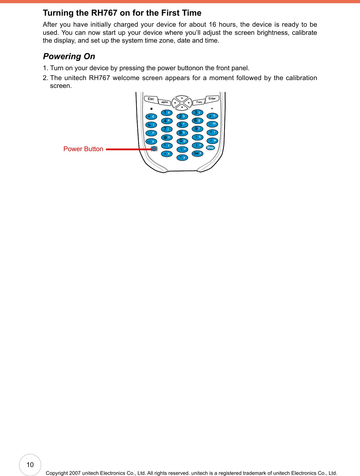 10Copyright 2007 unitech Electronics Co., Ltd. All rights reserved. unitech is a registered trademark of unitech Electronics Co., Ltd.Turning the RH767 on for the First TimeAfter you have initially charged your device for about 16 hours, the device is ready to be used. You can now start up your device where you’ll adjust the screen brightness, calibrate the display, and set up the system time zone, date and time.Powering On1. Turn on your device by pressing the power buttonon the front panel.2.  The unitech  RH767 welcome screen appears for a moment  followed by the calibration screen.Escalpha FuncEnter12369(/*-+[[Del,&lt;=“870@%.54abcedinstojxyupkfglqvzwBksprmhPower Button