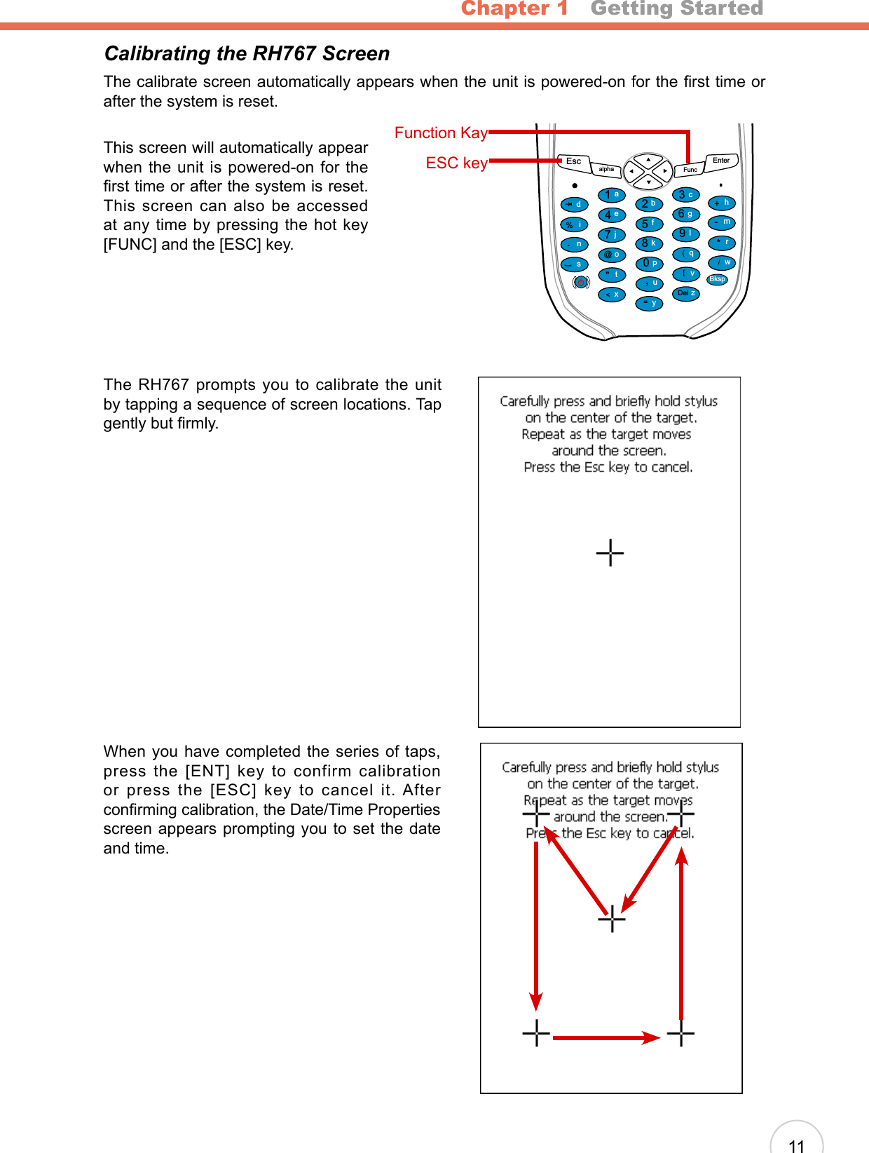 Chapter 1   Getting Started11Calibrating the RH767 ScreenThe calibrate screen automatically appears when the unit is powered-on for the rst time or after the system is reset.This screen will automatically appear when the unit is powered-on for the rst time or after the system is reset. This screen can also be accessed at any time by pressing the hot key [FUNC] and the [ESC] key.The RH767 prompts you to calibrate the unit by tapping a sequence of screen locations. Tap gently but rmly.When you have completed the series of taps, press the [ENT] key to confirm calibration or press the [ESC] key to cancel it. After conrming calibration, the Date/Time Properties screen appears prompting you to set the date and time.Escalpha FuncEnter12369(/*-+[[Del,&lt;=“870@%.54abcedinstojxyupkfglqvzwBksprmhFunction KayESC key