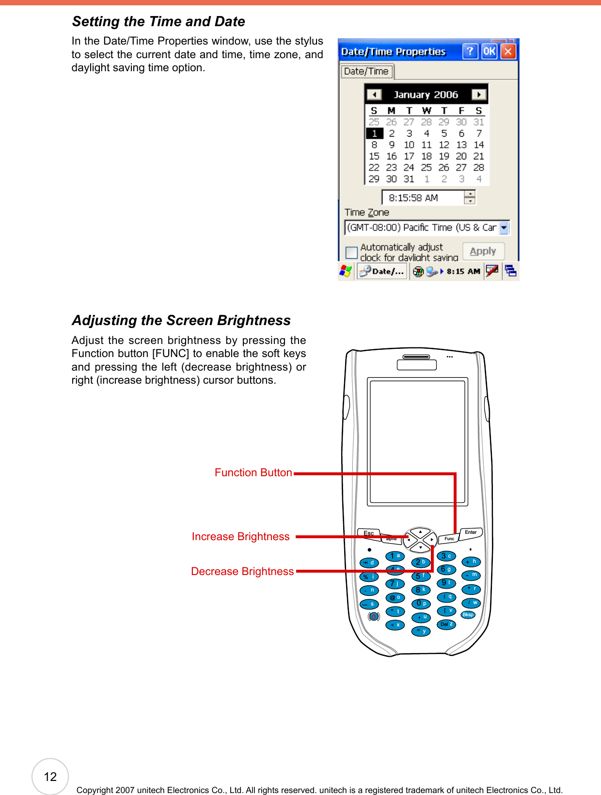 Setting the Time and DateIn the Date/Time Properties window, use the stylus to select the current date and time, time zone, and daylight saving time option.Adjusting the Screen BrightnessAdjust the screen brightness by pressing the Function button [FUNC] to enable the soft keys and pressing the left (decrease brightness) or right (increase brightness) cursor buttons.Escalpha FuncEnter12369(/*-+[[Del,&lt;=“870@%.54abcedinstojxyupkfglqvzwBksprmhFunction ButtonIncrease BrightnessDecrease Brightness12Copyright 2007 unitech Electronics Co., Ltd. All rights reserved. unitech is a registered trademark of unitech Electronics Co., Ltd.