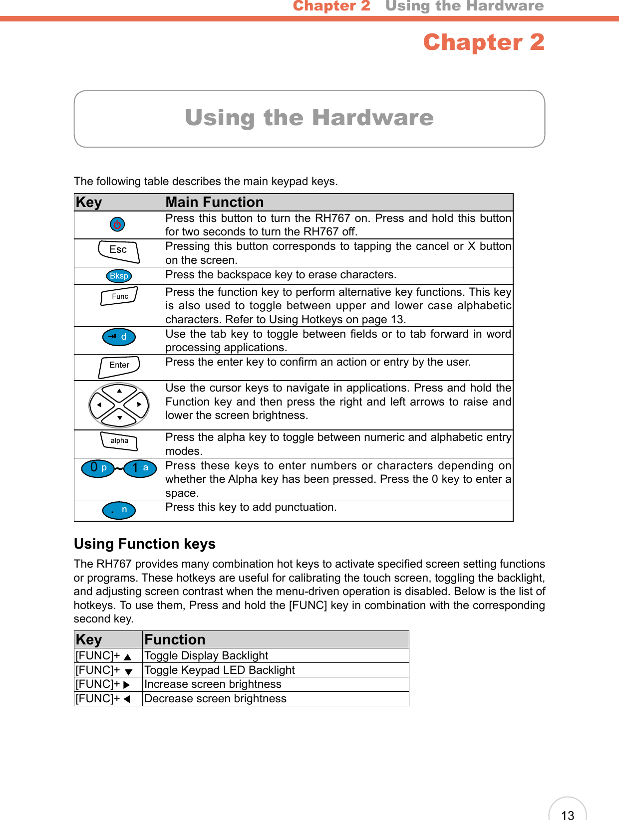 Chapter 2   Using the Hardware13Chapter 2The following table describes the main keypad keys.Key Main FunctionPress this button to turn the RH767 on. Press and hold this button for two seconds to turn the RH767 off.Pressing this button corresponds to tapping the cancel or X button on the screen.Press the backspace key to erase characters.Press the function key to perform alternative key functions. This key is also used to toggle between upper and lower case alphabetic characters. Refer to Using Hotkeys on page 13.dUse the tab key to toggle between elds or to tab forward in word processing applications.Press the enter key to conrm an action or entry by the user.Use the cursor keys to navigate in applications. Press and hold the Function key and then press the right and left arrows to raise and lower the screen brightness.Press the alpha key to toggle between numeric and alphabetic entry modes. 0p~1aPress these keys to enter numbers or characters depending on whether the Alpha key has been pressed. Press the 0 key to enter a space..nPress this key to add punctuation.Using Function keysThe RH767 provides many combination hot keys to activate specied screen setting functions or programs. These hotkeys are useful for calibrating the touch screen, toggling the backlight, and adjusting screen contrast when the menu-driven operation is disabled. Below is the list of hotkeys. To use them, Press and hold the [FUNC] key in combination with the corresponding second key.Key Function[FUNC]+     Toggle Display Backlight[FUNC]+    Toggle Keypad LED Backlight[FUNC]+  Increase screen brightness[FUNC]+  Decrease screen brightnessUsing the Hardware