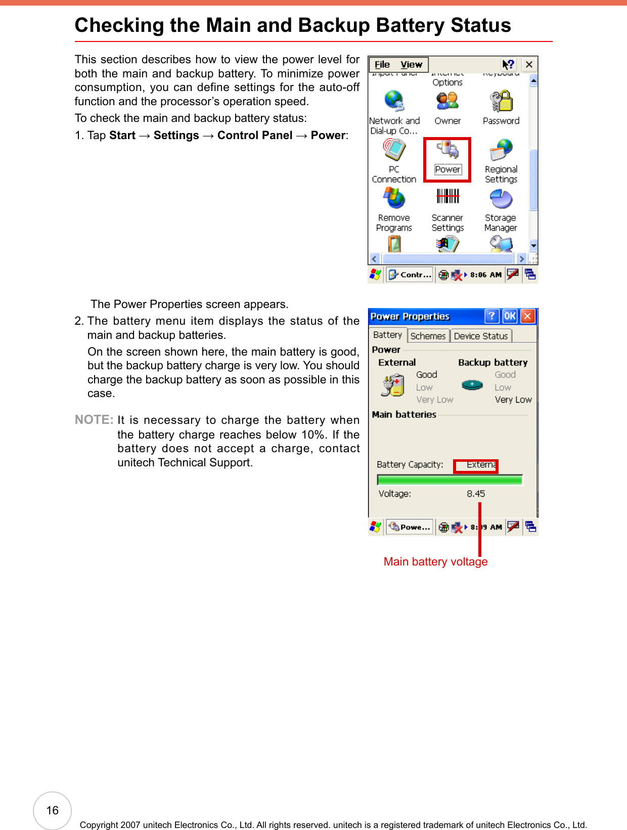 16Copyright 2007 unitech Electronics Co., Ltd. All rights reserved. unitech is a registered trademark of unitech Electronics Co., Ltd.Checking the Main and Backup Battery StatusThis section describes how to view the power level for both the main and backup battery. To minimize power consumption, you can define settings for the auto-off function and the processor’s operation speed.To check the main and backup battery status:1. Tap Start → Settings → Control Panel → Power:      The Power Properties screen appears.2.  The battery menu item displays the status of the main and backup batteries.     On the screen shown here, the main battery is good, but the backup battery charge is very low. You should charge the backup battery as soon as possible in this case.NOTE:  It is necessary to charge the battery when the battery charge reaches below 10%. If the battery  does  not  accept  a  charge,  contact unitech Technical Support.Main battery voltage