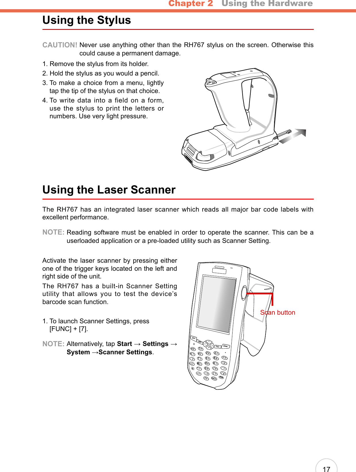 Chapter 2   Using the Hardware17Using the StylusCAUTION!  Never use anything other than the RH767 stylus on the screen. Otherwise this could cause a permanent damage.1. Remove the stylus from its holder.2. Hold the stylus as you would a pencil.3.  To make a choice from a menu, lightly tap the tip of the stylus on that choice.4.  To  write  data  into  a  field  on  a  form, use the stylus to print the letters or numbers. Use very light pressure.Using the Laser ScannerThe RH767 has an integrated laser scanner which reads all major bar code labels with excellent performance.NOTE:  Reading software must be enabled in order to operate the scanner. This can be a userloaded application or a pre-loaded utility such as Scanner Setting.Activate the laser scanner by pressing either one of the trigger keys located on the left and right side of the unit.The RH767 has a built-in Scanner Setting utility that allows you to test the device’s barcode scan function.1.  To launch Scanner Settings, press  [FUNC] + [7].NOTE:  Alternatively, tap Start → Settings → System →Scanner Settings.EscalphaFuncEnterabcdefghmrqijnokpDeltxyzBkSpuvwls1234567890@%“&lt;,/..-+=([[Scan button