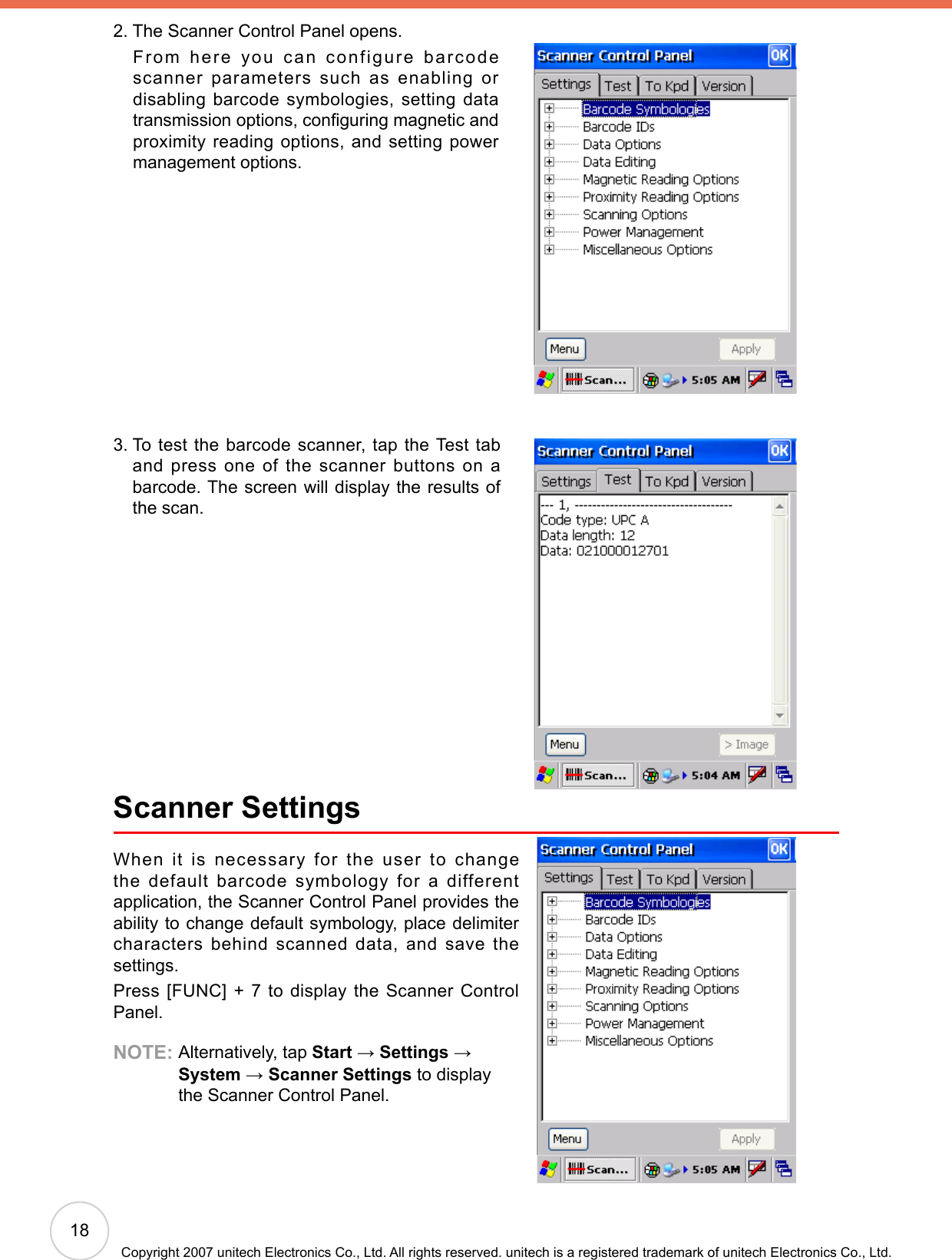 18Copyright 2007 unitech Electronics Co., Ltd. All rights reserved. unitech is a registered trademark of unitech Electronics Co., Ltd.2.  The Scanner Control Panel opens.     From here you can configure barcode scanner parameters such as enabling or disabling barcode symbologies,  setting  data transmission options, conguring magnetic and proximity reading options, and setting power management options.3.  To test the barcode scanner, tap the Test tab and press one of the scanner buttons on a barcode. The screen will display the results of the scan.Scanner SettingsWhen it is necessary for the user to change the default barcode symbology for a different application, the Scanner Control Panel provides the ability to change default symbology, place delimiter characters behind scanned data, and save the settings.Press [FUNC] + 7 to display the Scanner Control Panel.NOTE:  Alternatively, tap Start → Settings →  System → Scanner Settings to display the Scanner Control Panel.