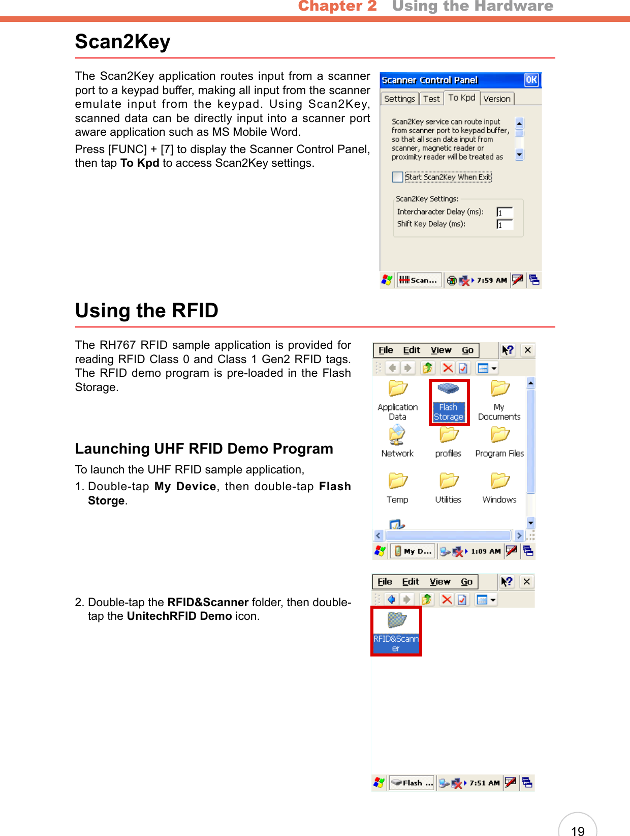 Chapter 2   Using the Hardware19Scan2KeyThe Scan2Key application routes input from a scanner port to a keypad buffer, making all input from the scanner emulate input from the keypad. Using Scan2Key, scanned data can be directly input into a scanner port aware application such as MS Mobile Word.Press [FUNC] + [7] to display the Scanner Control Panel, then tap To Kpd to access Scan2Key settings.Using the RFIDThe RH767 RFID sample application is provided for reading RFID Class 0 and Class 1 Gen2 RFID tags. The RFID demo program is pre-loaded in the Flash Storage.Launching UHF RFID Demo ProgramTo launch the UHF RFID sample application, 1.  Double-tap My Device, then double-tap Flash Storge.2.  Double-tap the RFID&amp;Scanner folder, then double-tap the UnitechRFID Demo icon.