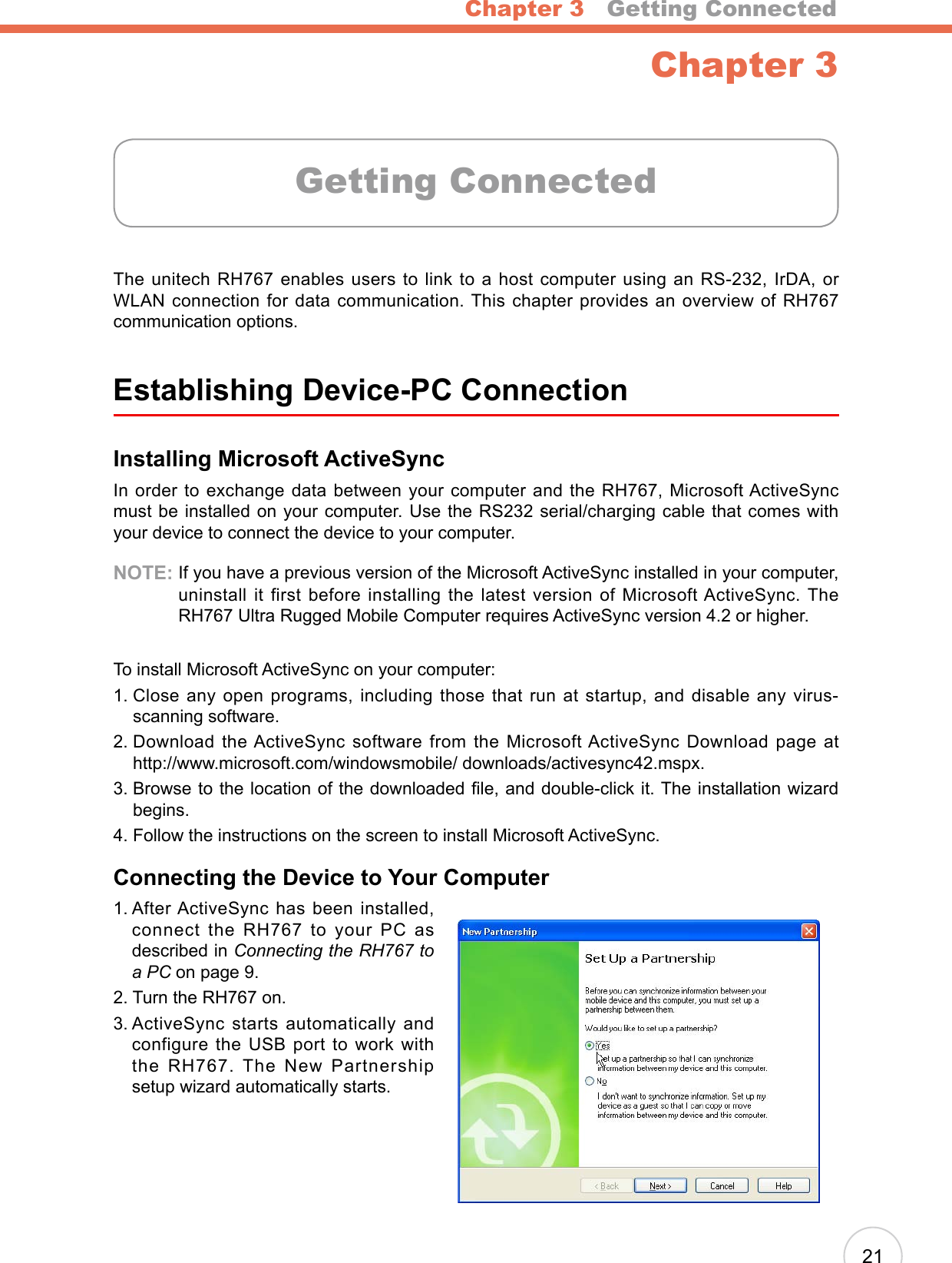 Chapter 3   Getting Connected21Chapter 3The unitech RH767 enables users to link to a host computer using an RS-232, IrDA, or WLAN connection for data communication. This chapter provides an overview of RH767 communication options.Establishing Device-PC ConnectionInstalling Microsoft ActiveSyncIn order to exchange data between your computer and the RH767, Microsoft ActiveSync must be installed on your computer. Use the RS232 serial/charging cable that comes with your device to connect the device to your computer.NOTE:  If you have a previous version of the Microsoft ActiveSync installed in your computer, uninstall  it first  before  installing  the  latest version  of Microsoft ActiveSync. The RH767 Ultra Rugged Mobile Computer requires ActiveSync version 4.2 or higher.To install Microsoft ActiveSync on your computer:1.  Close any open programs, including those that run at startup, and disable any virus-scanning software.2.  Download the ActiveSync software from the Microsoft ActiveSync Download page at  http://www.microsoft.com/windowsmobile/ downloads/activesync42.mspx.3.  Browse to the location of the downloaded le, and double-click it. The installation wizard begins.4.  Follow the instructions on the screen to install Microsoft ActiveSync.Connecting the Device to Your Computer1.  After ActiveSync has been installed, connect the RH767 to your PC as described in Connecting the RH767 to a PC on page 9.2. Turn the RH767 on.3.  ActiveSync  starts  automatically  and configure the USB port to work with the RH767. The New Partnership setup wizard automatically starts.Getting Connected