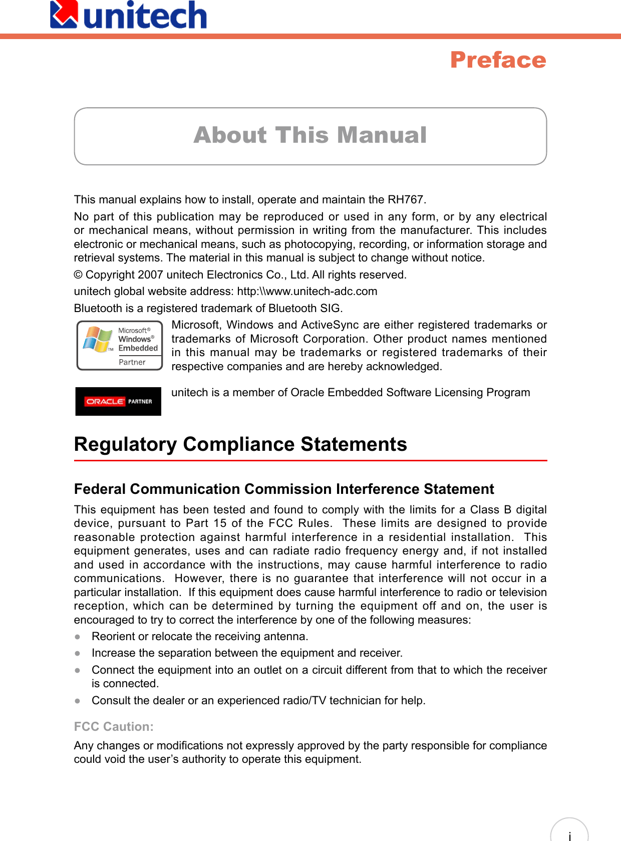 PrefaceThis manual explains how to install, operate and maintain the RH767. No part of this publication may be reproduced or used in any form, or by any electrical or mechanical means, without permission in writing from the manufacturer. This includes electronic or mechanical means, such as photocopying, recording, or information storage and retrieval systems. The material in this manual is subject to change without notice. © Copyright 2007 unitech Electronics Co., Ltd. All rights reserved.unitech global website address: http:\\www.unitech-adc.comBluetooth is a registered trademark of Bluetooth SIG. Microsoft, Windows and ActiveSync are either registered trademarks or trademarks of Microsoft Corporation. Other product names mentioned in this manual may be trademarks or registered trademarks of their respective companies and are hereby acknowledged.Regulatory Compliance Statements Federal Communication Commission Interference StatementThis equipment has been tested and found to comply with the limits for a Class B digital device, pursuant to Part 15 of the FCC Rules.  These limits are designed to provide reasonable protection against harmful interference in a residential installation.  This equipment generates, uses and can radiate radio frequency energy and, if not installed and used in accordance with the instructions, may cause harmful interference to radio communications.  However, there is no guarantee that interference will not occur in a particular installation.  If this equipment does cause harmful interference to radio or television reception, which can be determined by turning the equipment off and on, the user is encouraged to try to correct the interference by one of the following measures:Reorient or relocate the receiving antenna.Increase the separation between the equipment and receiver. Connect the equipment into an outlet on a circuit different from that to which the receiver is connected.Consult the dealer or an experienced radio/TV technician for help.FCC Caution: Any changes or modications not expressly approved by the party responsible for compliance could void the user’s authority to operate this equipment.●●●●About This Manualiunitech is a member of Oracle Embedded Software Licensing Program