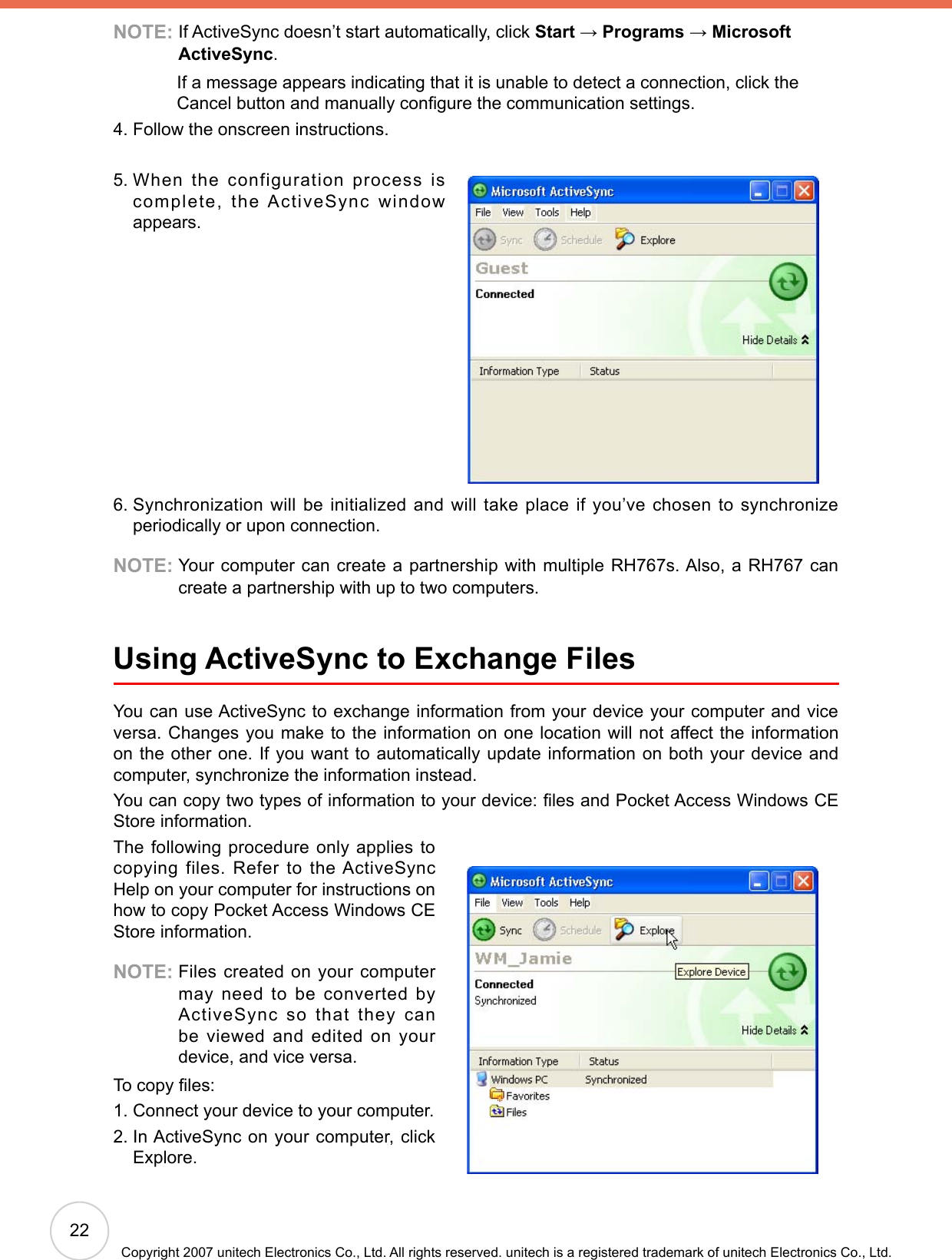22Copyright 2007 unitech Electronics Co., Ltd. All rights reserved. unitech is a registered trademark of unitech Electronics Co., Ltd.NOTE:  If ActiveSync doesn’t start automatically, click Start → Programs → Microsoft ActiveSync.              If a message appears indicating that it is unable to detect a connection, click the Cancel button and manually congure the communication settings.4. Follow the onscreen instructions.5.  When the configuration process is complete,  the  ActiveSync  window appears.6.  Synchronization will be initialized and will take place if you’ve chosen to synchronize periodically or upon connection.NOTE:  Your computer can create a partnership with multiple RH767s. Also, a RH767 can create a partnership with up to two computers.Using ActiveSync to Exchange FilesYou can use ActiveSync to exchange information from your device your computer and vice versa. Changes you make to the information on one location will not affect the information on the other one. If you want to automatically update information on both your device and computer, synchronize the information instead.You can copy two types of information to your device: les and Pocket Access Windows CE Store information.The following procedure only applies to copying files. Refer to the ActiveSync Help on your computer for instructions on how to copy Pocket Access Windows CE Store information.NOTE:  Files created on your computer may need to be converted by ActiveSync  so  that  they  can be viewed and edited on your device, and vice versa.To copy les:1. Connect your device to your computer.2.  In ActiveSync on your computer, click Explore.