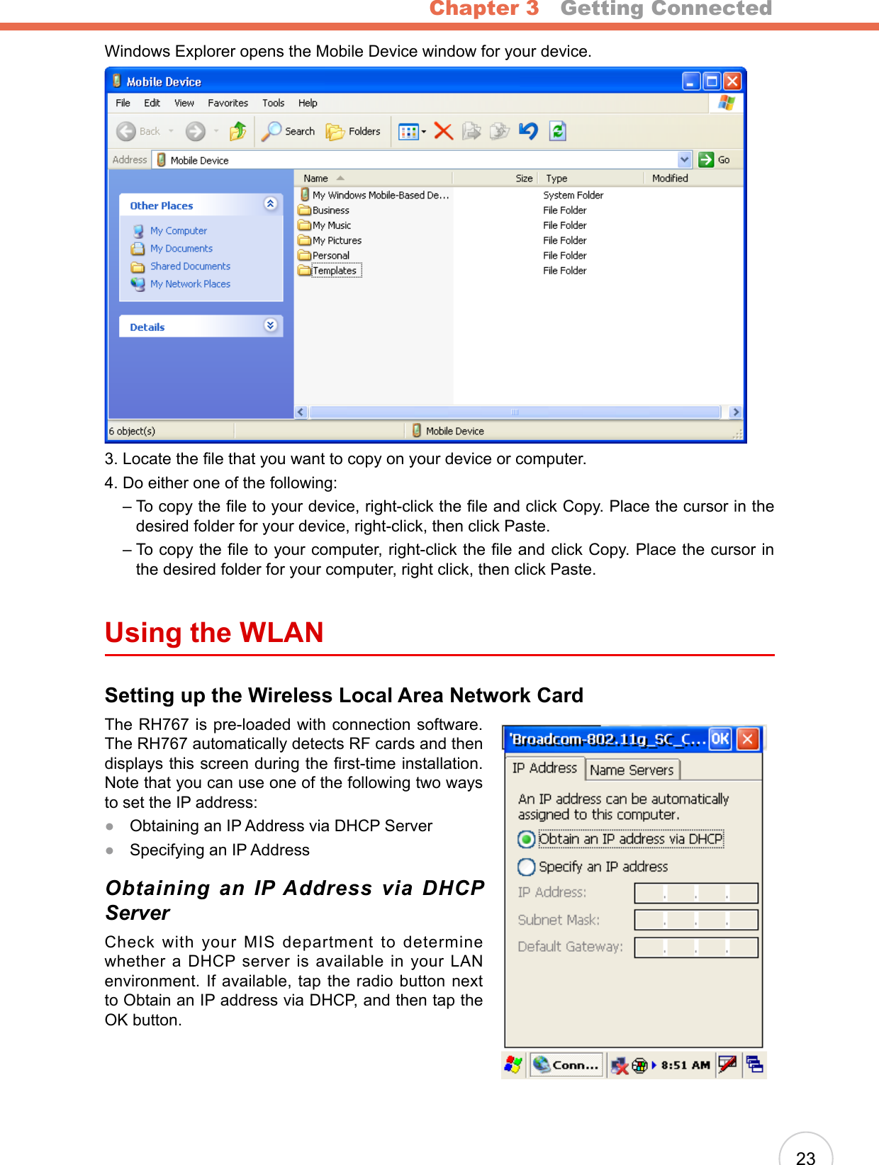 Chapter 3   Getting Connected23Windows Explorer opens the Mobile Device window for your device.3. Locate the le that you want to copy on your device or computer.4. Do either one of the following:    –  To copy the le to your device, right-click the le and click Copy. Place the cursor in the  desired folder for your device, right-click, then click Paste.    –  To copy the le to your computer, right-click the le and click Copy. Place the cursor in the desired folder for your computer, right click, then click Paste.Using the WLANSetting up the Wireless Local Area Network CardThe RH767 is pre-loaded with connection software. The RH767 automatically detects RF cards and then displays this screen during the rst-time installation. Note that you can use one of the following two ways to set the IP address:Obtaining an IP Address via DHCP ServerSpecifying an IP AddressObtaining  an  IP Address  via  DHCP ServerCheck with your MIS department to determine whether a DHCP server is available in your LAN environment. If available, tap the radio button next to Obtain an IP address via DHCP, and then tap the OK button.●●