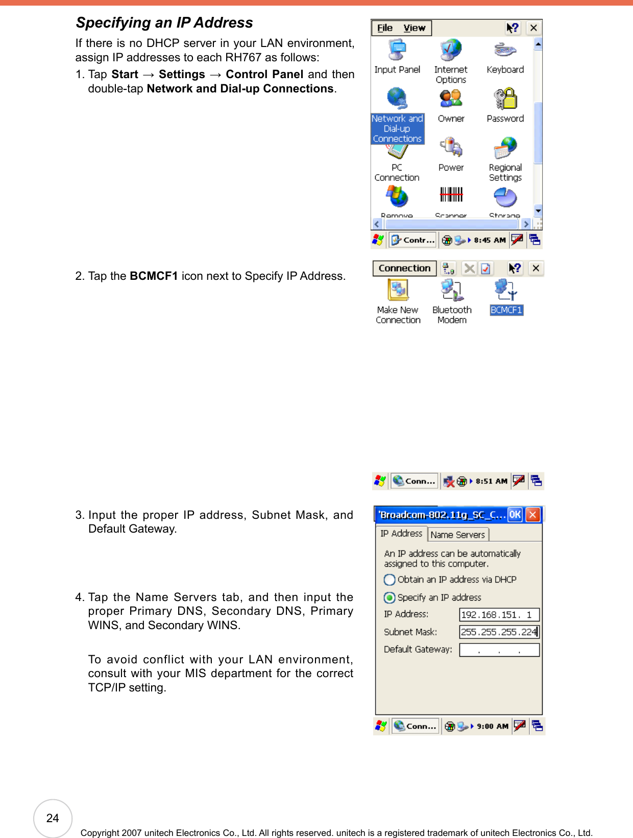 24Copyright 2007 unitech Electronics Co., Ltd. All rights reserved. unitech is a registered trademark of unitech Electronics Co., Ltd.Specifying an IP AddressIf there is no DHCP server in your LAN environment, assign IP addresses to each RH767 as follows:1.  Tap Start → Settings → Control Panel and then double-tap Network and Dial-up Connections.2. Tap the BCMCF1 icon next to Specify IP Address.3.  Input the proper IP address, Subnet Mask, and Default Gateway.4.  Tap the Name Servers tab, and then input the proper Primary DNS, Secondary DNS, Primary WINS, and Secondary WINS.     To avoid conflict with your LAN environment, consult with your MIS department for the correct TCP/IP setting.